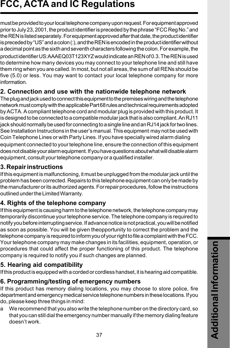 37must be provided to your local telephone company upon request. For equipment approvedprior to July 23, 2001, the product identifier is preceded by the phrase “FCC Reg No.” andthe REN is listed separately. For equipment approved after that date, the product identifieris preceded by “US” and a colon (:), and the REN is encoded in the product identifier withouta decimal point as the sixth and seventh characters following the colon. For example, theproduct identifier US:AAAEQ03T123XYZ would indicate an REN of 0.3. The REN is usedto determine how many devices you may connect to your telephone line and still havethem ring when you are called. In most, but not all areas, the sum of all RENs should befive (5.0) or less. You may want to contact your local telephone company for moreinformation.2. Connection and use with the nationwide telephone networkThe plug and jack used to connect this equipment to the premises wiring and the telephonenetwork must comply with the applicable Part 68 rules and technical requirements adoptedby ACTA. A compliant telephone cord and modular plug is provided with this product. Itis designed to be connected to a compatible modular jack that is also compliant. An RJ11jack should normally be used for connecting to a single line and an RJ14 jack for two lines.See Installation Instructions in the user’s manual. This equipment  may not be used withCoin Telephone Lines or with Party Lines. If you have specially wired alarm dialingequipment connected to your telephone line, ensure the connection of this equipmentdoes not disable your alarm equipment. If you have questions about what will disable alarmequipment, consult your telephone company or a qualified installer.3. Repair instructionsIf this equipment is malfunctioning, it must be unplugged from the modular jack until theproblem has been corrected. Repairs to this telephone equipment can only be made bythe manufacturer or its authorized agents. For repair procedures, follow the instructionsoutlined under the Limited Warranty.4. Rights of the telephone companyIf this equipment is causing harm to the telephone network, the telephone company maytemporarily discontinue your telephone service. The telephone company is required tonotify you before interrupting service. If advance notice is not practical, you will be notifiedas soon as possible. You will be given theopportunity to correct the problem and thetelephone company is required to inform you of your right to file a complaint with the FCC.Your telephone company may make changes in its facilities, equipment, operation, orprocedures that could affect the proper functioning of this product. The telephonecompany is required to notify you if such changes are planned.5. Hearing aid compatibilityIf this product is equipped with a corded or cordless handset, it is hearing aid compatible.6. Programming/testing of emergency numbersIf this product has memory dialing locations, you may choose to store police, firedepartment and emergency medical service telephone numbers in these locations. If youdo, please keep three things in mind:a We recommend that you also write the telephone number on the directory card, sothat you can still dial the emergency number manually if the memory dialing featuredoesn’t work.FCC, ACTA and IC RegulationsAdditional Information