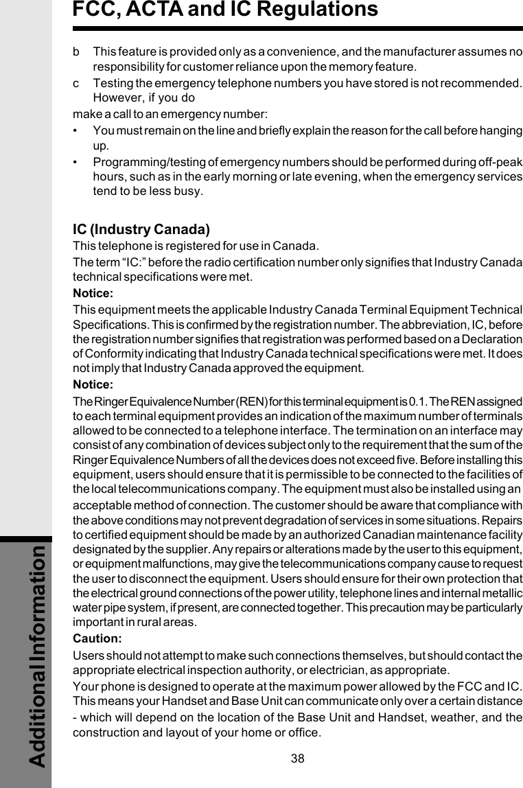 38b This feature is provided only as a convenience, and the manufacturer assumes noresponsibility for customer reliance upon the memory feature.c Testing the emergency telephone numbers you have stored is not recommended.However, if you domake a call to an emergency number:• You must remain on the line and briefly explain the reason for the call before hangingup.• Programming/testing of emergency numbers should be performed during off-peakhours, such as in the early morning or late evening, when the emergency servicestend to be less busy.IC (Industry Canada)This telephone is registered for use in Canada.The term “IC:” before the radio certification number only signifies that Industry Canadatechnical specifications were met.Notice:This equipment meets the applicable Industry Canada Terminal Equipment TechnicalSpecifications. This is confirmed by the registration number. The abbreviation, IC, beforethe registration number signifies that registration was performed based on a Declarationof Conformity indicating that Industry Canada technical specifications were met. It doesnot imply that Industry Canada approved the equipment.Notice:The Ringer Equivalence Number (REN) for this terminal equipment is 0.1. The REN assignedto each terminal equipment provides an indication of the maximum number of terminalsallowed to be connected to a telephone interface. The termination on an interface mayconsist of any combination of devices subject only to the requirement that the sum of theRinger Equivalence Numbers of all the devices does not exceed five. Before installing thisequipment, users should ensure that it is permissible to be connected to the facilities ofthe local telecommunications company. The equipment must also be installed using anacceptable method of connection. The customer should be aware that compliance withthe above conditions may not prevent degradation of services in some situations. Repairsto certified equipment should be made by an authorized Canadian maintenance facilitydesignated by the supplier. Any repairs or alterations made by the user to this equipment,or equipment malfunctions, may give the telecommunications company cause to requestthe user to disconnect the equipment. Users should ensure for their own protection thatthe electrical ground connections of the power utility, telephone lines and internal metallicwater pipe system, if present, are connected together. This precaution may be particularlyimportant in rural areas.Caution:Users should not attempt to make such connections themselves, but should contact theappropriate electrical inspection authority, or electrician, as appropriate.Your phone is designed to operate at the maximum power allowed by the FCC and IC.This means your Handset and Base Unit can communicate only over a certain distance- which will depend on the location of the Base Unit and Handset, weather, and theconstruction and layout of your home or office.FCC, ACTA and IC RegulationsAdditional Information
