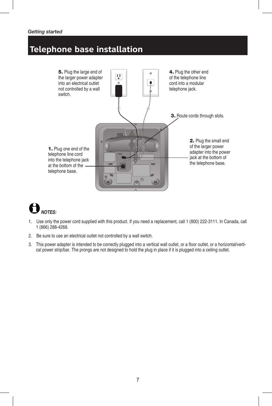 7Getting startedTelephone base installationNOTES: 1.    Use only the power cord supplied with this product. If you need a replacement, call 1 (800) 222-3111. In Canada, call 1 (866) 288-4268. 2.    Be sure to use an electrical outlet not controlled by a wall switch.3.   This power adapter is intended to be correctly plugged into a vertical wall outlet, or a floor outlet, or a horizontal/verti-cal power strip/bar. The prongs are not designed to hold the plug in place if it is plugged into a ceiling outlet.5. Plug the large end of the larger power adapter into an electrical outlet not controlled by a wall switch.4. Plug the other end of the telephone line cord into a modular telephone jack.1. Plug one end of the telephone line cord into the telephone jack at the bottom of the telephone base.2. Plug the small end of the larger power adapter into the power jack at the bottom of the telephone base.3. Route cords through slots.