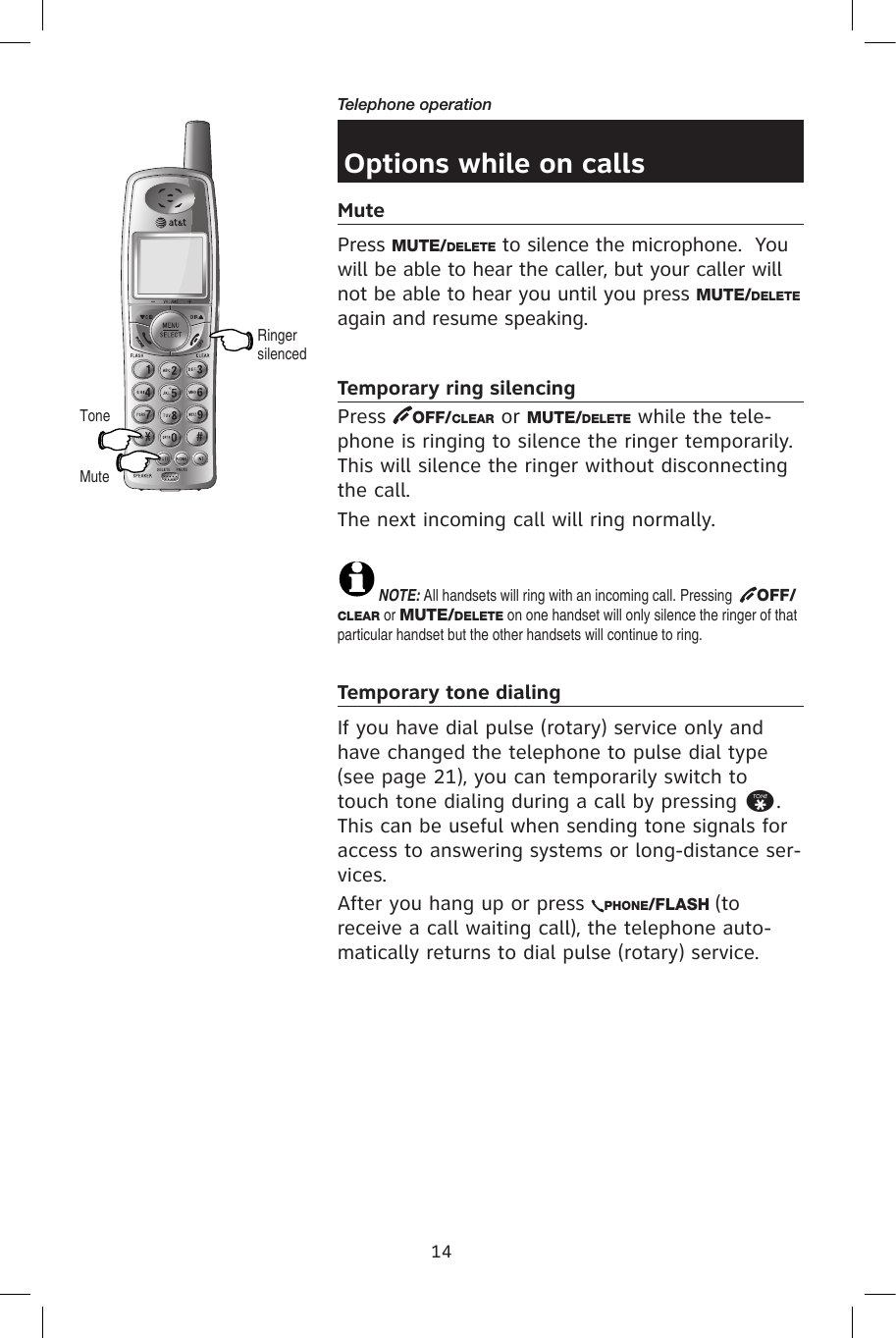 14Telephone operationOptions while on callsMutePress MUTE/DELETE to silence the microphone.  You will be able to hear the caller, but your caller will not be able to hear you until you press MUTE/DELETE again and resume speaking.Temporary ring silencingPress  OFF/CLEAR or MUTE/DELETE while the tele-phone is ringing to silence the ringer temporarily. This will silence the ringer without disconnecting the call.The next incoming call will ring normally.NOTE: All handsets will ring with an incoming call. Pressing   OFF/CLEAR or MUTE/DELETE on one handset will only silence the ringer of that particular handset but the other handsets will continue to ring.Temporary tone dialingIf you have dial pulse (rotary) service only and have changed the telephone to pulse dial type (see page 21), you can temporarily switch to touch tone dialing during a call by pressing *.  This can be useful when sending tone signals for access to answering systems or long-distance ser-vices.After you hang up or press  PHONE/FLASH (to receive a call waiting call), the telephone auto-matically returns to dial pulse (rotary) service.MuteToneRinger silenced