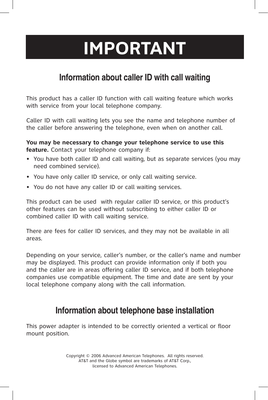 Depending on your service, caller’s number, or the caller’s name and number may be displayed. This product can provide information only if both you and the caller are in areas offering caller ID service, and if both telephone companies use compatible equipment. The time and date are sent by your local telephone company along with the call information.Information about telephone base installationThis power adapter is intended to be correctly oriented a vertical or floor mount position.Information about caller ID with call waitingCopyright © 2006 Advanced American Telephones.  All rights reserved.  AT&amp;T and the Globe symbol are trademarks of AT&amp;T Corp.,  licensed to Advanced American Telephones.This product has a caller ID function with call waiting feature which works with service from your local telephone company.  Caller ID with call waiting lets you see the name and telephone number of the caller before answering the telephone, even when on another call.You may be necessary to change your telephone service to use this feature. Contact your telephone company if:  •  You have both caller ID and call waiting, but as separate services (you may need combined service).•  You have only caller ID service, or only call waiting service.•  You do not have any caller ID or call waiting services.  This product can be used  with regular caller ID service, or this product’s other features can be used without subscribing to either caller ID or combined caller ID with call waiting service.There are fees for caller ID services, and they may not be available in all areas.IMPORTANT