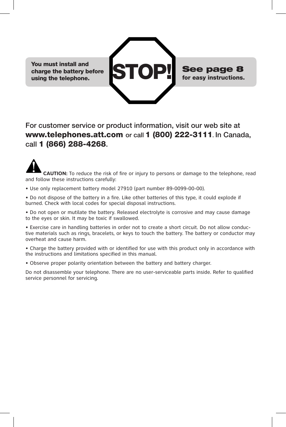 STOP! See page 8for easy instructions.You must install and charge the battery before using the telephone.For customer service or product information, visit our web site at www.telephones.att.com or call 1 (800) 222-3111. In Canada, call 1 (866) 288-4268.CAUTION: To reduce the risk of fire or injury to persons or damage to the telephone, read and follow these instructions carefully:• Use only replacement battery model 27910 (part number 89-0099-00-00).• Do not dispose of the battery in a fire. Like other batteries of this type, it could explode if burned. Check with local codes for special disposal instructions.• Do not open or mutilate the battery. Released electrolyte is corrosive and may cause damage to the eyes or skin. It may be toxic if swallowed.• Exercise care in handling batteries in order not to create a short circuit. Do not allow conduc-tive materials such as rings, bracelets, or keys to touch the battery. The battery or conductor may overheat and cause harm.• Charge the battery provided with or identified for use with this product only in accordance with the instructions and limitations specified in this manual.• Observe proper polarity orientation between the battery and battery charger.Do not disassemble your telephone. There are no user-serviceable parts inside. Refer to qualified service personnel for servicing.