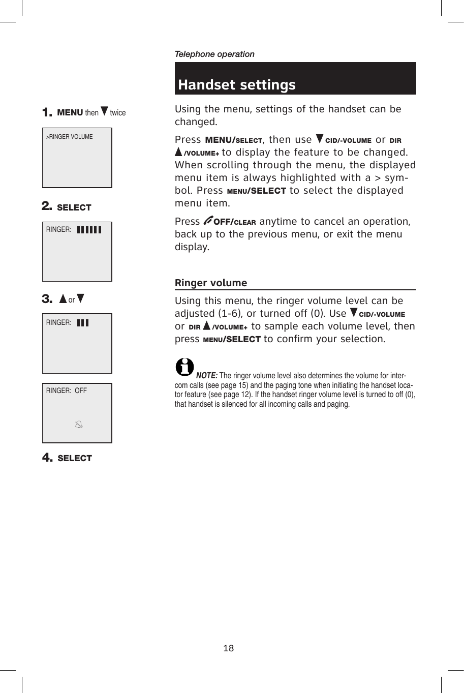 18Telephone operationHandset settingsUsing the menu, settings of the handset can be changed.Press MENU/SELECT, then use   CID/-VOLUME or DIR /VOLUME+ to display the feature to be changed. When scrolling through the menu, the displayed menu item is always highlighted with a &gt; sym-bol. Press MENU/SELECT to select the displayed menu item.Press  OFF/CLEAR anytime to cancel an operation, back up to the previous menu, or exit the menu display.Ringer volumeUsing this menu, the ringer volume level can be adjusted (1-6), or turned off (0). Use   CID/-VOLUME or DIR   /VOLUME+ to sample each volume level, then press MENU/SELECT to confirm your selection. NOTE: The ringer volume level also determines the volume for inter-com calls (see page 15) and the paging tone when initiating the handset loca-tor feature (see page 12). If the handset ringer volume level is turned to off (0), that handset is silenced for all incoming calls and paging.&gt;RINGER VOLUME      RINGER:1. MENU then   twice3.    or   RINGER:  OFF4. SELECTRINGER:2. SELECT