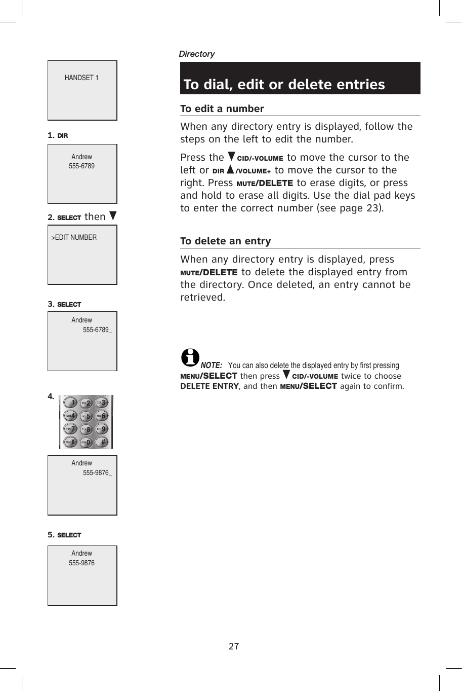 27Directory To dial, edit or delete entriesTo edit a numberWhen any directory entry is displayed, follow the steps on the left to edit the number.Press the   CID/-VOLUME to move the cursor to the left or DIR   /VOLUME+ to move the cursor to the right. Press MUTE/DELETE to erase digits, or press and hold to erase all digits. Use the dial pad keys to enter the correct number (see page 23).To delete an entryWhen any directory entry is displayed, press MUTE/DELETE to delete the displayed entry from the directory. Once deleted, an entry cannot be retrieved.NOTE:  You can also delete the displayed entry by first pressing MENU/SELECT then press   CID/-VOLUME twice to choose DELETE ENTRY, and then MENU/SELECT again to confirm.HANDSET 1Andrew555-67891. DIR&gt;EDIT NUMBER2. SELECT  then Andrew555-6789_3. SELECTAndrew555-9876_4.Andrew555-98765. SELECT