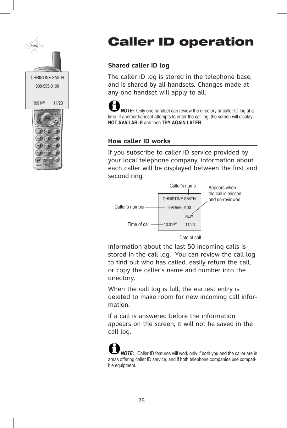 Caller ID operationShared caller ID log The caller ID log is stored in the telephone base, and is shared by all handsets. Changes made at any one handset will apply to all. NOTE:  Only one handset can review the directory or caller ID log at a time. If another handset attempts to enter the call log, the screen will display NOT AVAILABLE and then TRY AGAIN LATER.How caller ID works If you subscribe to caller ID service provided by your local telephone company, information about each caller will be displayed between the first and second ring.Information about the last 50 incoming calls is stored in the call log.  You can review the call log to find out who has called, easily return the call, or copy the caller’s name and number into the directory.When the call log is full, the earliest entry is deleted to make room for new incoming call infor-mation.If a call is answered before the information appears on the screen, it will not be saved in the call log.NOTE:  Caller ID features will work only if both you and the caller are in areas offering caller ID service, and if both telephone companies use compati-ble equipment.28CHRISTINE SMITH908-555-010010:01AM           11/23CHRISTINE SMITH908-555-0100                   NEW  10:01AM           11/23Caller’s nameCaller’s numberTime of callDate of callAppears when the call is missed and un-reviewed.