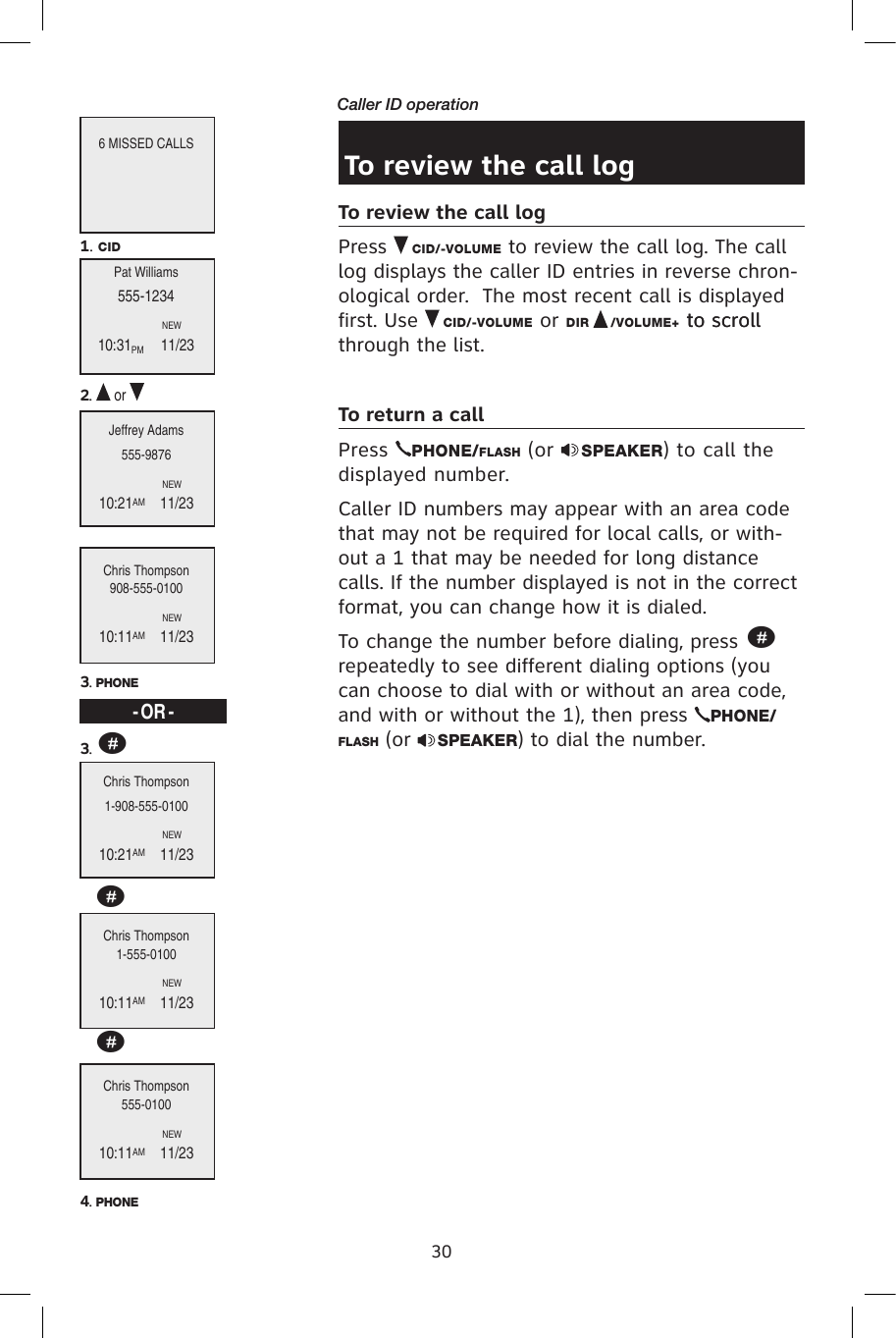 30Caller ID operationTo review the call logTo review the call logPress   CID/-VOLUME to review the call log. The call log displays the caller ID entries in reverse chron-ological order.  The most recent call is displayed first. Use   CID/-VOLUME or DIR   /VOLUME+ to scrollto scroll through the list.To return a callPress  PHONE/FLASH (or  SPEAKER) to call the displayed number. Caller ID numbers may appear with an area code that may not be required for local calls, or with-out a 1 that may be needed for long distance calls. If the number displayed is not in the correct format, you can change how it is dialed.To change the number before dialing, press # repeatedly to see different dialing options (you can choose to dial with or without an area code, and with or without the 1), then press  PHONE/FLASH (or  SPEAKER) to dial the number.6 MISSED CALLSPat Williams555-1234                                NEW 10:31PM      11/23Jeffrey Adams555-9876                                NEW10:21AM    11/23Chris Thompson908-555-0100                                NEW10:11AM    11/231. CID2.   or 3. PHONEChris Thompson1-908-555-0100                                NEW10:21AM    11/23Chris Thompson1-555-0100                                NEW10:11AM    11/23Chris Thompson555-0100                                NEW10:11AM    11/234. PHONE- OR -3. ###