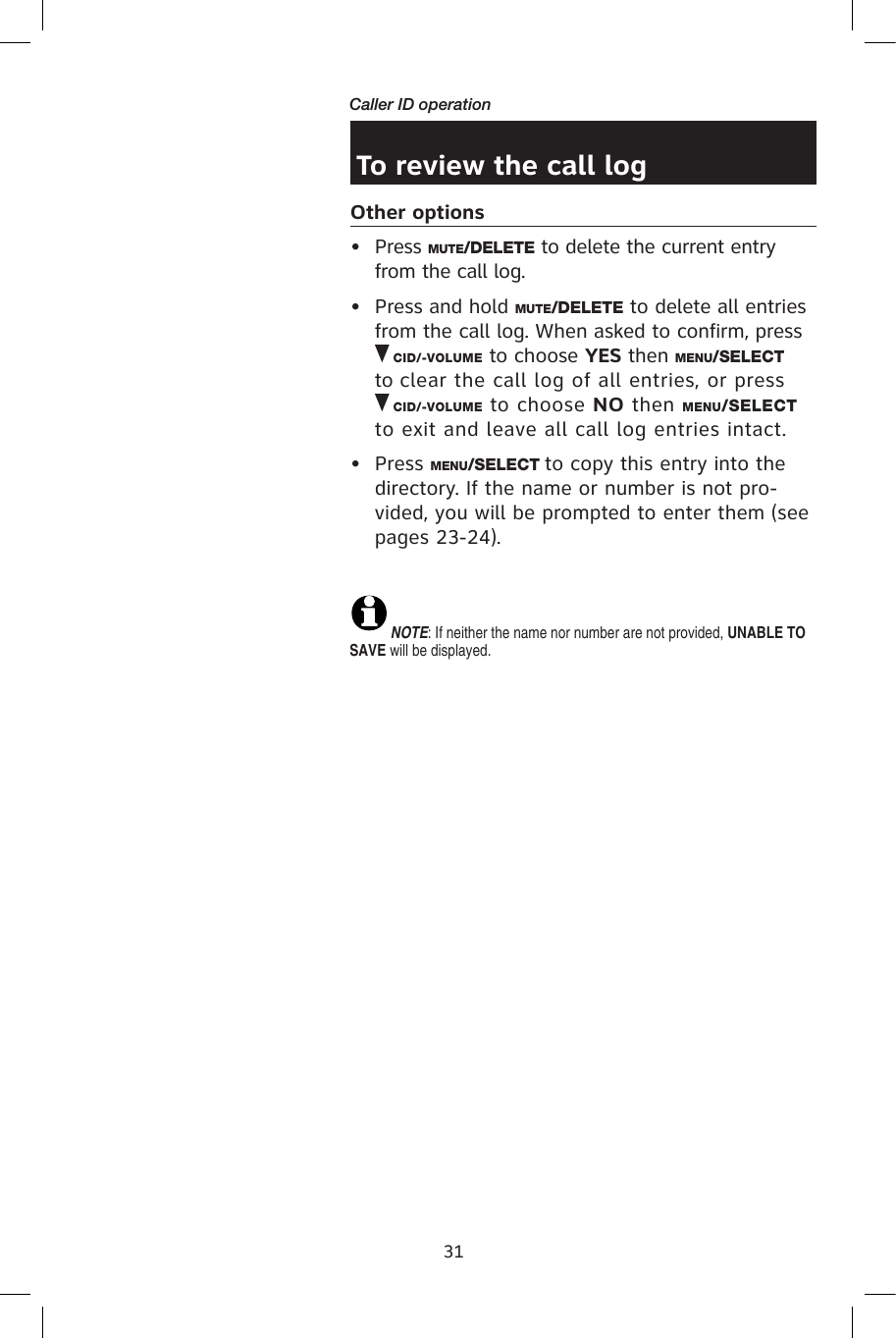 31Caller ID operationTo review the call logOther options•  Press MUTE/DELETE to delete the current entry from the call log.•  Press and hold MUTE/DELETE to delete all entries from the call log. When asked to confirm, press  CID/-VOLUME to choose YES then MENU/SELECT to clear the call log of all entries, or press       CID/-VOLUME to choose NO then MENU/SELECT to exit and leave all call log entries intact.•  Press MENU/SELECT to copy this entry into the directory. If the name or number is not pro-vided, you will be prompted to enter them (see pages 23-24).NOTE: If neither the name nor number are not provided, UNABLE TO SAVE will be displayed.