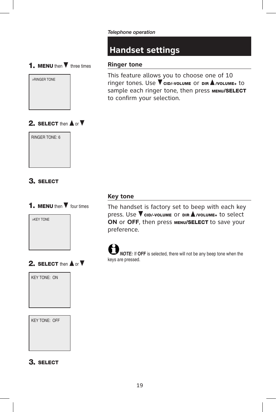 19Telephone operationHandset settingsRinger toneThis feature allows you to choose one of 10 ringer tones. Use   CID/-VOLUME or DIR   /VOLUME+ to sample each ringer tone, then press MENU/SELECT to confirm your selection.Key toneThe handset is factory set to beep with each key press. Use   CID/-VOLUME or DIR   /VOLUME+ to select ON or OFF, then press MENU/SELECT to save your preference.  NOTE: If OFF is selected, there will not be any beep tone when the keys are pressed.RINGER TONE: 61. MENU then   three times  2. SELECT then  or    3. SELECT&gt;RINGER TONE                 3. SELECTKEY TONE:  ON1. MENU then   four times  2. SELECT then  or    &gt;KEY TONE               KEY TONE:  OFF