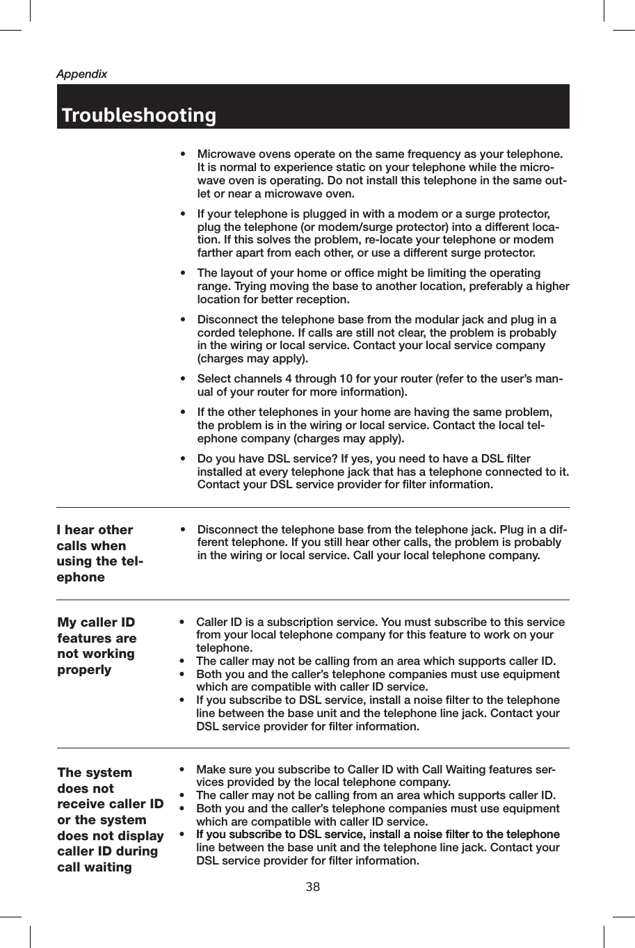 38AppendixTroubleshootingMy caller ID features are not working properly•  Caller ID is a subscription service. You must subscribe to this service from your local telephone company for this feature to work on your telephone.•  The caller may not be calling from an area which supports caller ID.•  Both you and the caller’s telephone companies must use equipment which are compatible with caller ID service.•   If you subscribe to DSL service, install a noise filter to the telephone line between the base unit and the telephone line jack. Contact your DSL service provider for filter information.The system does not receive caller ID or the system does not display caller ID during call waiting•  Make sure you subscribe to Caller ID with Call Waiting features ser-vices provided by the local telephone company. •  The caller may not be calling from an area which supports caller ID.•  Both you and the caller’s telephone companies must use equipment which are compatible with caller ID service.•   If you subscribe to DSL service, install a noise filter to the telephoneIf you subscribe to DSL service, install a noise filter to the telephone line between the base unit and the telephone line jack. Contact your DSL service provider for filter information.I hear other calls when using the tel-ephone•    Disconnect the telephone base from the telephone jack. Plug in a dif-ferent telephone. If you still hear other calls, the problem is probably in the wiring or local service. Call your local telephone company.•  Microwave ovens operate on the same frequency as your telephone. It is normal to experience static on your telephone while the micro-wave oven is operating. Do not install this telephone in the same out-let or near a microwave oven.•  If your telephone is plugged in with a modem or a surge protector, plug the telephone (or modem/surge protector) into a different loca-tion. If this solves the problem, re-locate your telephone or modem farther apart from each other, or use a different surge protector.  •  The layout of your home or office might be limiting the operating range. Trying moving the base to another location, preferably a higher location for better reception.•  Disconnect the telephone base from the modular jack and plug in a corded telephone. If calls are still not clear, the problem is probably in the wiring or local service. Contact your local service company (charges may apply).•  Select channels 4 through 10 for your router (refer to the user’s man-ual of your router for more information).•  If the other telephones in your home are having the same problem, the problem is in the wiring or local service. Contact the local tel-ephone company (charges may apply).•   Do you have DSL service? If yes, you need to have a DSL filter installed at every telephone jack that has a telephone connected to it. Contact your DSL service provider for filter information.