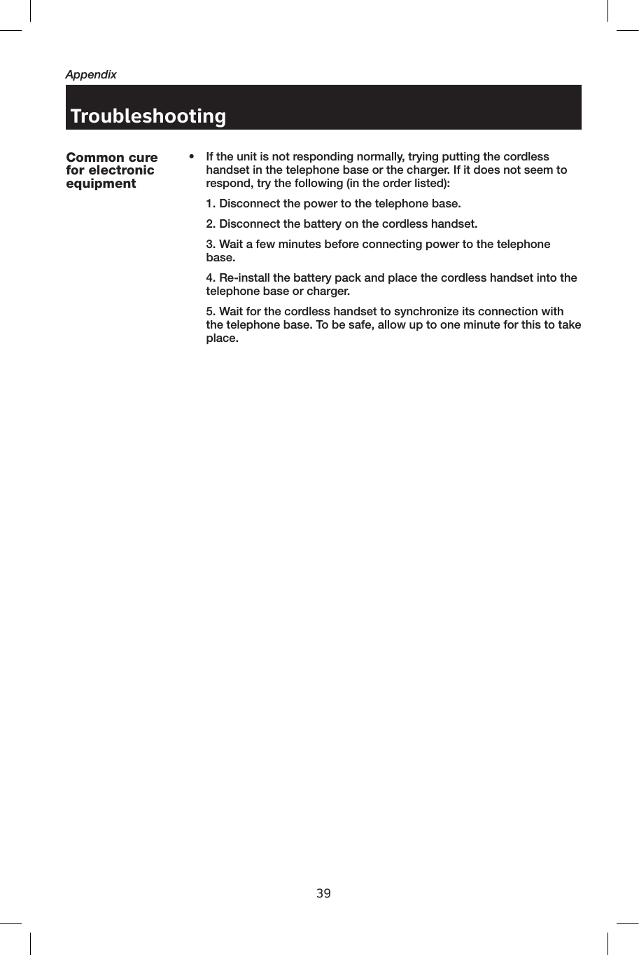 39AppendixTroubleshooting•  If the unit is not responding normally, trying putting the cordless handset in the telephone base or the charger. If it does not seem to respond, try the following (in the order listed):  1. Disconnect the power to the telephone base.  2. Disconnect the battery on the cordless handset.  3. Wait a few minutes before connecting power to the telephone base.  4. Re-install the battery pack and place the cordless handset into the telephone base or charger.  5. Wait for the cordless handset to synchronize its connection with the telephone base. To be safe, allow up to one minute for this to take place.Common cure for electronic equipment