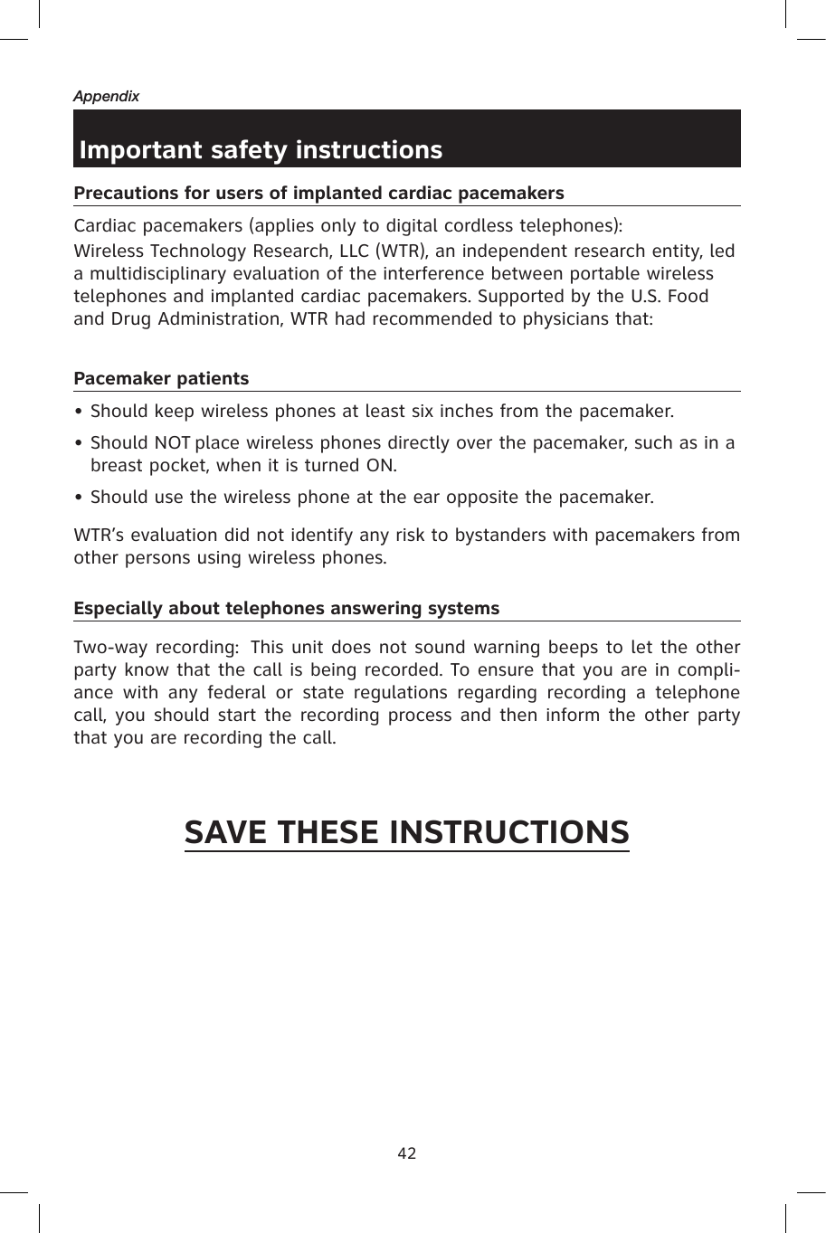 42AppendixImportant safety instructionsPrecautions for users of implanted cardiac pacemakersCardiac pacemakers (applies only to digital cordless telephones): Wireless Technology Research, LLC (WTR), an independent research entity, led a multidisciplinary evaluation of the interference between portable wireless telephones and implanted cardiac pacemakers. Supported by the U.S. Food and Drug Administration, WTR had recommended to physicians that:Pacemaker patients• Should keep wireless phones at least six inches from the pacemaker.• Should NOT place wireless phones directly over the pacemaker, such as in a breast pocket, when it is turned ON.• Should use the wireless phone at the ear opposite the pacemaker.WTR’s evaluation did not identify any risk to bystanders with pacemakers from other persons using wireless phones.Especially about telephones answering systemsTwo-way recording:  This unit does not sound warning beeps to let the other party know that the call is being recorded. To ensure that you are in compli-ance  with  any  federal  or  state  regulations  regarding  recording  a  telephone call, you should start the recording process and then inform the other party that you are recording the call.SAVE THESE INSTRUCTIONS