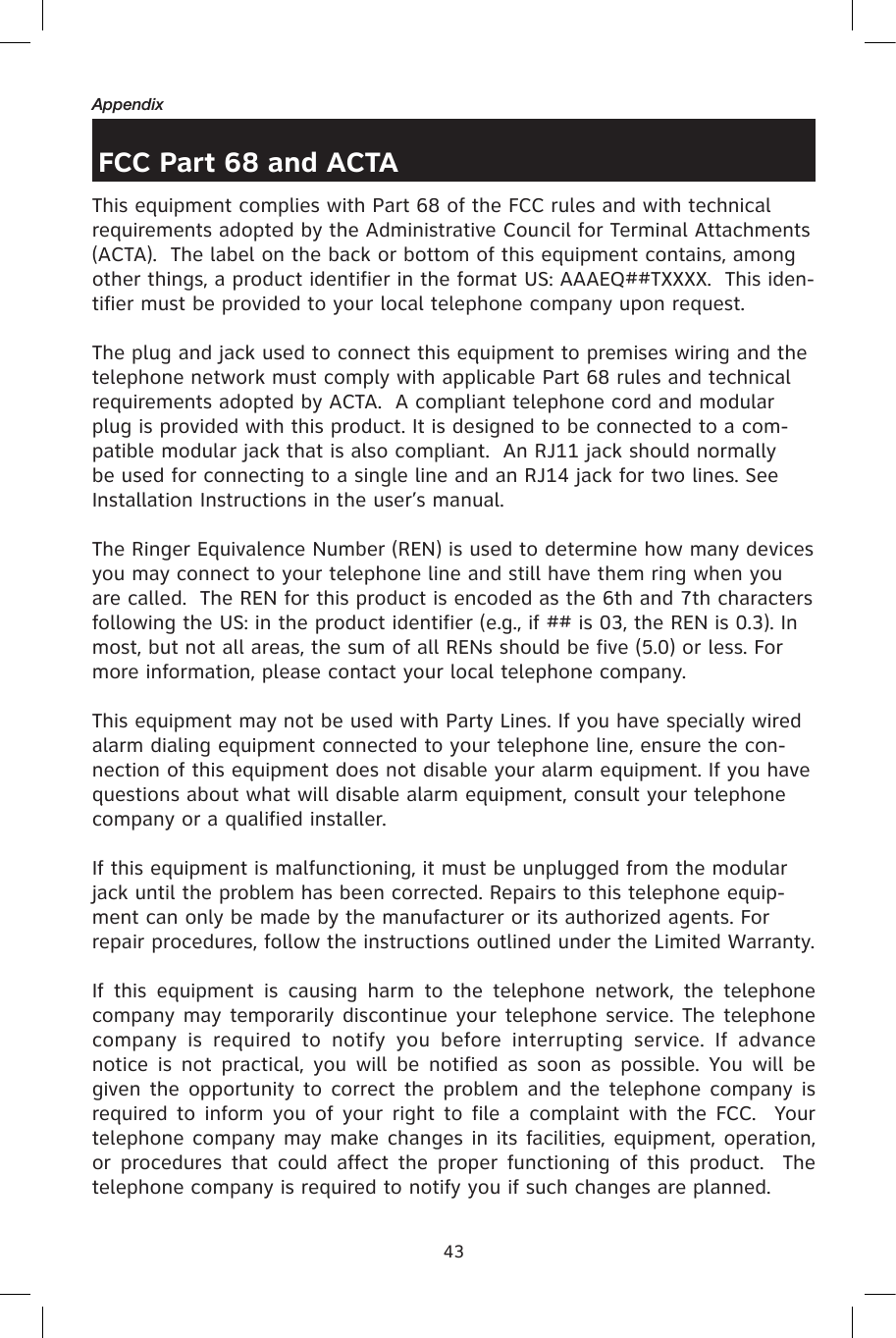 43AppendixFCC Part 68 and ACTAThis equipment complies with Part 68 of the FCC rules and with technical requirements adopted by the Administrative Council for Terminal Attachments (ACTA).  The label on the back or bottom of this equipment contains, among other things, a product identifier in the format US: AAAEQ##TXXXX.  This iden-tifier must be provided to your local telephone company upon request.The plug and jack used to connect this equipment to premises wiring and the telephone network must comply with applicable Part 68 rules and technical requirements adopted by ACTA.  A compliant telephone cord and modular plug is provided with this product. It is designed to be connected to a com-patible modular jack that is also compliant.  An RJ11 jack should normally be used for connecting to a single line and an RJ14 jack for two lines. See Installation Instructions in the user’s manual.The Ringer Equivalence Number (REN) is used to determine how many devices you may connect to your telephone line and still have them ring when you are called.  The REN for this product is encoded as the 6th and 7th characters following the US: in the product identifier (e.g., if ## is 03, the REN is 0.3). In most, but not all areas, the sum of all RENs should be five (5.0) or less. For more information, please contact your local telephone company.This equipment may not be used with Party Lines. If you have specially wired alarm dialing equipment connected to your telephone line, ensure the con-nection of this equipment does not disable your alarm equipment. If you have questions about what will disable alarm equipment, consult your telephone company or a qualified installer.If this equipment is malfunctioning, it must be unplugged from the modular jack until the problem has been corrected. Repairs to this telephone equip-ment can only be made by the manufacturer or its authorized agents. For repair procedures, follow the instructions outlined under the Limited Warranty.If  this  equipment  is  causing  harm  to  the  telephone  network,  the  telephone company may temporarily discontinue your telephone service. The telephone company  is  required  to  notify  you  before  interrupting  service.  If  advance notice  is  not  practical,  you  will  be  notified  as  soon  as  possible. You will  be given the opportunity to correct the problem and the telephone company is required to  inform you  of  your right  to  file a  complaint  with the FCC.   Your telephone company may make changes in its facilities, equipment, operation, or  procedures that could affect  the  proper functioning of this  product.   The telephone company is required to notify you if such changes are planned.