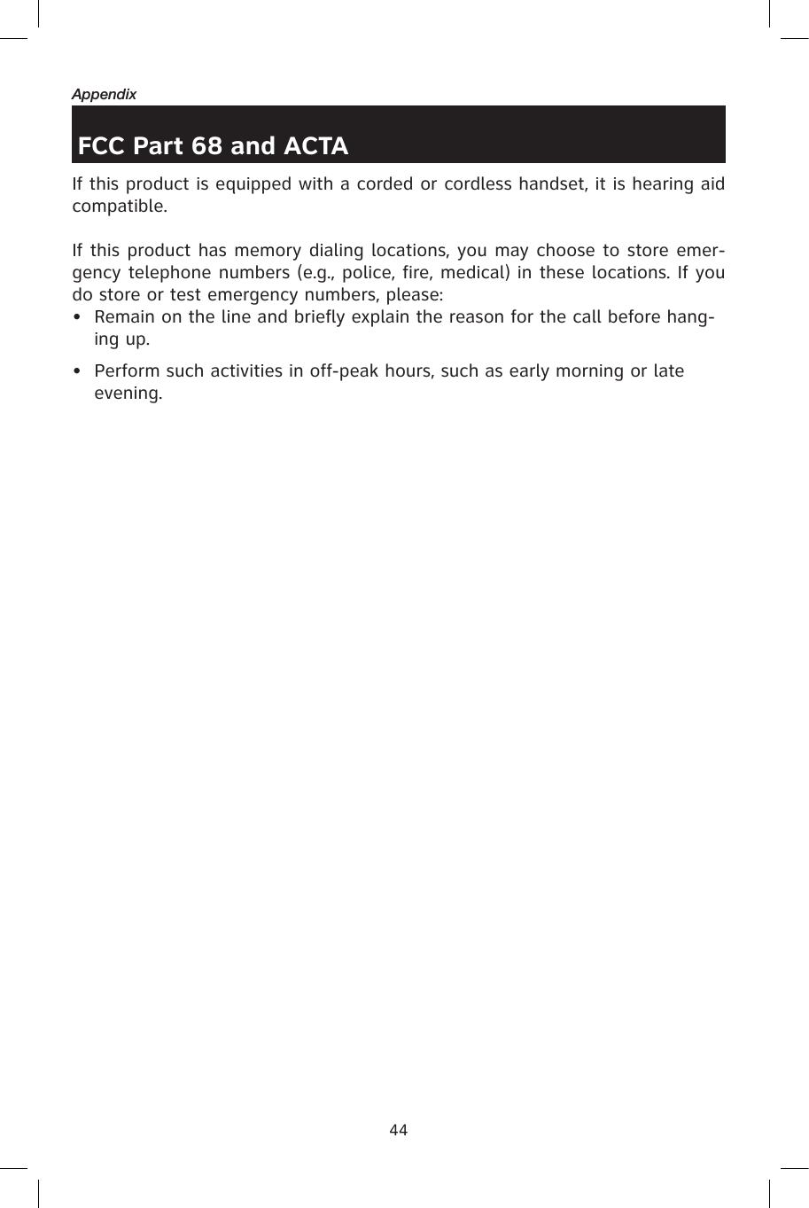 44AppendixFCC Part 68 and ACTAIf this product is equipped with a corded or cordless handset, it is hearing aid compatible.If this product has memory dialing locations, you may choose to store emer-gency telephone numbers (e.g., police, fire, medical) in these locations. If you do store or test emergency numbers, please:•  Remain on the line and briefly explain the reason for the call before hang-ing up.•  Perform such activities in off-peak hours, such as early morning or late evening.