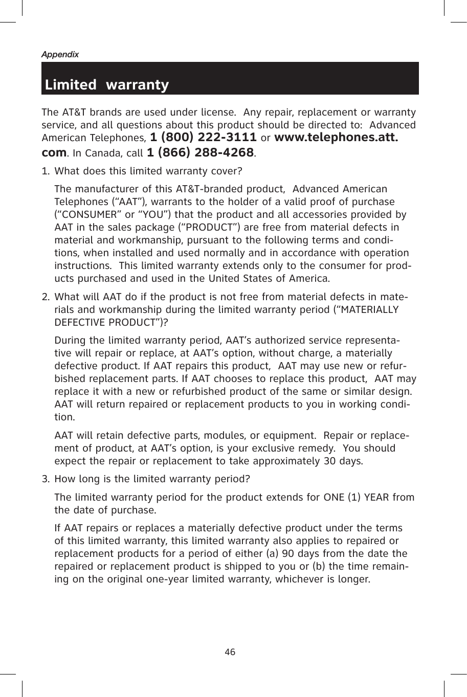 46AppendixLimited  warrantyThe AT&amp;T brands are used under license.  Any repair, replacement or warranty service, and all questions about this product should be directed to:  Advanced American Telephones, 1 (800) 222-3111 or www.telephones.att.com. In Canada, call 1 (866) 288-4268.1. What does this limited warranty cover?  The manufacturer of this AT&amp;T-branded product,  Advanced American Telephones (“AAT”), warrants to the holder of a valid proof of purchase (“CONSUMER” or “YOU”) that the product and all accessories provided by AAT in the sales package (“PRODUCT”) are free from material defects in material and workmanship, pursuant to the following terms and condi-tions, when installed and used normally and in accordance with operation instructions.  This limited warranty extends only to the consumer for prod-ucts purchased and used in the United States of America.2. What will AAT do if the product is not free from material defects in mate-rials and workmanship during the limited warranty period (“MATERIALLY DEFECTIVE PRODUCT”)?  During the limited warranty period, AAT’s authorized service representa-tive will repair or replace, at AAT’s option, without charge, a materially defective product. If AAT repairs this product,  AAT may use new or refur-bished replacement parts. If AAT chooses to replace this product,  AAT may replace it with a new or refurbished product of the same or similar design.  AAT will return repaired or replacement products to you in working condi-tion.    AAT will retain defective parts, modules, or equipment.  Repair or replace-ment of product, at AAT’s option, is your exclusive remedy.  You should expect the repair or replacement to take approximately 30 days.3. How long is the limited warranty period?  The limited warranty period for the product extends for ONE (1) YEAR from the date of purchase.    If AAT repairs or replaces a materially defective product under the terms of this limited warranty, this limited warranty also applies to repaired or replacement products for a period of either (a) 90 days from the date the repaired or replacement product is shipped to you or (b) the time remain-ing on the original one-year limited warranty, whichever is longer.