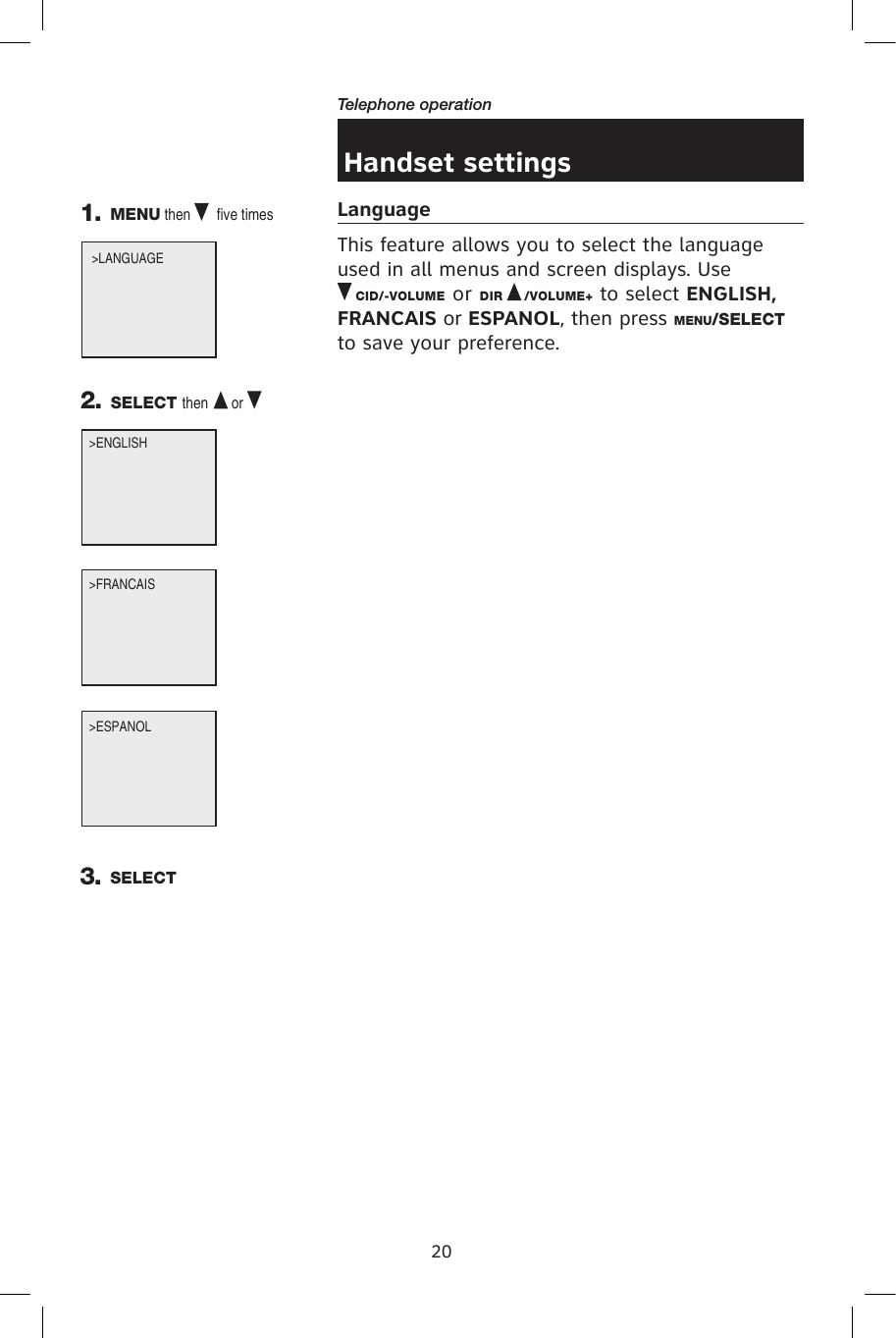 20Telephone operationHandset settingsLanguageThis feature allows you to select the language used in all menus and screen displays. Use          CID/-VOLUME or DIR   /VOLUME+ to select ENGLISH, FRANCAIS or ESPANOL, then press MENU/SELECT to save your preference.&gt;ENGLISH 1. MENU then   five times  2. SELECT then  or &gt;LANGUAGE              &gt;ESPANOL &gt;FRANCAIS 3. SELECT