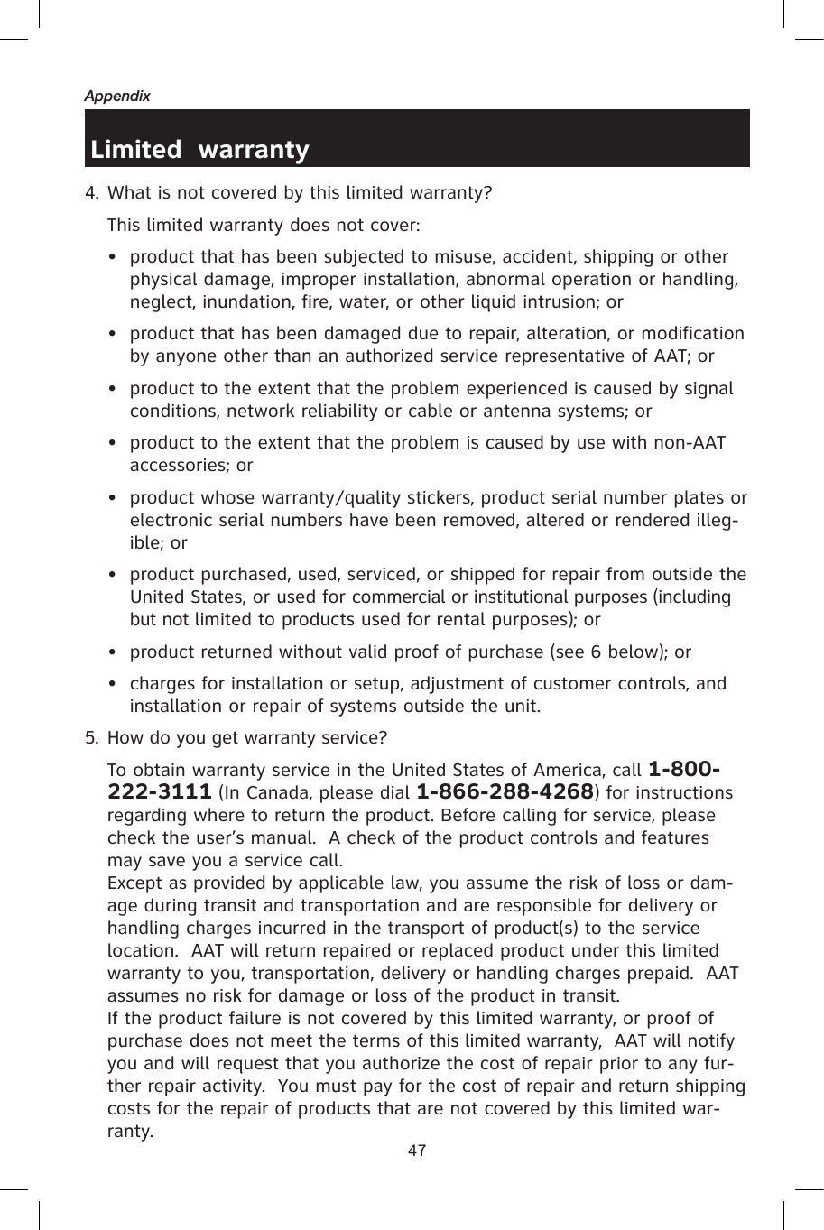 47AppendixLimited  warranty4. What is not covered by this limited warranty?  This limited warranty does not cover:•  product that has been subjected to misuse, accident, shipping or other physical damage, improper installation, abnormal operation or handling, neglect, inundation, fire, water, or other liquid intrusion; or•  product that has been damaged due to repair, alteration, or modification by anyone other than an authorized service representative of AAT; or•  product to the extent that the problem experienced is caused by signal conditions, network reliability or cable or antenna systems; or•  product to the extent that the problem is caused by use with non-AAT accessories; or•  product whose warranty/quality stickers, product serial number plates or electronic serial numbers have been removed, altered or rendered illeg-ible; or•  product purchased, used, serviced, or shipped for repair from outside the United States, or used for commercial or institutional purposes (including but not limited to products used for rental purposes); or•  product returned without valid proof of purchase (see 6 below); or•  charges for installation or setup, adjustment of customer controls, and installation or repair of systems outside the unit.5. How do you get warranty service?  To obtain warranty service in the United States of America, call 1-800-222-3111 (In Canada, please dial 1-866-288-4268) for instructions regarding where to return the product. Before calling for service, please check the user’s manual.  A check of the product controls and features may save you a service call.  Except as provided by applicable law, you assume the risk of loss or dam-age during transit and transportation and are responsible for delivery or handling charges incurred in the transport of product(s) to the service location.  AAT will return repaired or replaced product under this limited warranty to you, transportation, delivery or handling charges prepaid.  AAT assumes no risk for damage or loss of the product in transit.  If the product failure is not covered by this limited warranty, or proof of purchase does not meet the terms of this limited warranty,  AAT will notify you and will request that you authorize the cost of repair prior to any fur-ther repair activity.  You must pay for the cost of repair and return shipping costs for the repair of products that are not covered by this limited war-ranty.