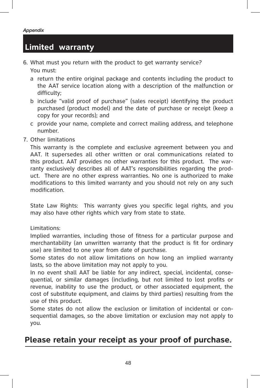48AppendixLimited  warranty6. What must you return with the product to get warranty service?  You must:a  return the entire original package and contents including the product to the AAT service location along with a description of the malfunction or difficulty;b  include “valid proof  of purchase” (sales  receipt) identifying the product purchased (product model) and the date of purchase or receipt (keep a copy for your records); andc  provide your name, complete and correct mailing address, and telephone number.  7. Other limitations  This  warranty is  the  complete and exclusive agreement between  you  and AAT.  It  supersedes  all  other  written  or  oral  communications  related  to this product. AAT provides no other warranties for this product.  The war-ranty exclusively describes all of AAT’s responsibilities regarding the prod-uct.  There are no other express warranties. No one is authorized to make modifications to this limited warranty and you should not rely on any such modification.    State  Law  Rights:    This  warranty  gives  you  specific  legal  rights,  and  you may also have other rights which vary from state to state.     Limitations:  Implied warranties, including  those of  fitness for a  particular purpose  and merchantability (an unwritten warranty that  the product is  fit for ordinary use) are limited to one year from date of purchase.    Some  states  do  not  allow  limitations  on  how  long  an  implied  warranty lasts, so the above limitation may not apply to you.    In no event shall AAT be liable for any indirect, special, incidental, conse-quential,  or  similar  damages  (including,  but  not  limited  to  lost  profits  or revenue,  inability  to  use  the  product,  or  other  associated  equipment,  the cost of substitute equipment, and claims by third parties) resulting from the use of this product.    Some states do not allow the exclusion or limitation of incidental or con-sequential damages, so the above limitation or exclusion may not apply to you.  Please retain your receipt as your proof of purchase.