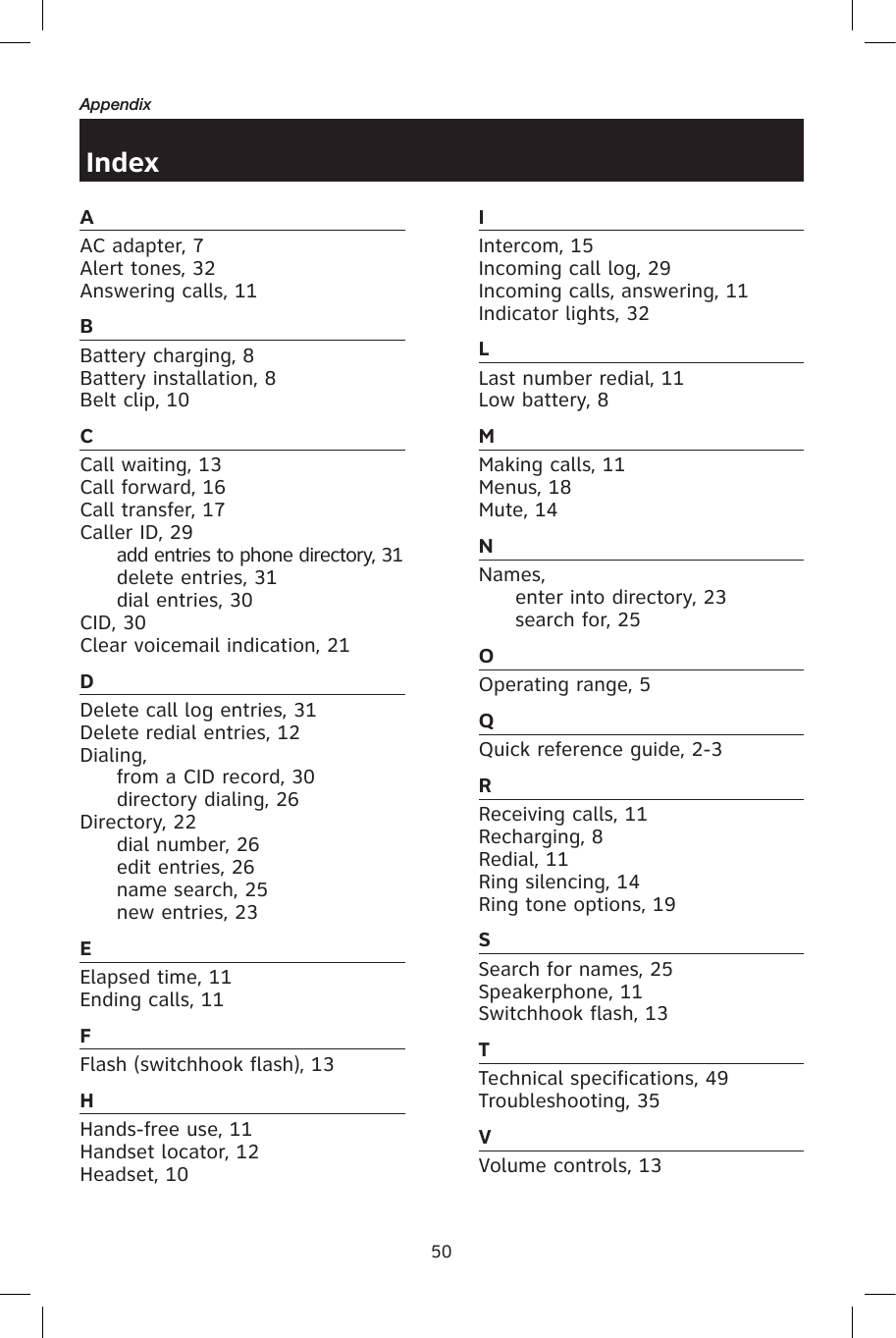 50AppendixAAC adapter, 7Alert tones, 32Answering calls, 11BBattery charging, 8Battery installation, 8Belt clip, 10CCall waiting, 13Call forward, 16Call transfer, 17Caller ID, 29  add entries to phone directory, 31  delete entries, 31  dial entries, 30CID, 30Clear voicemail indication, 21DDelete call log entries, 31Delete redial entries, 12Dialing,   from a CID record, 30  directory dialing, 26Directory, 22  dial number, 26  edit entries, 26  name search, 25  new entries, 23EElapsed time, 11Ending calls, 11FFlash (switchhook flash), 13HHands-free use, 11Handset locator, 12Headset, 10IIntercom, 15Incoming call log, 29Incoming calls, answering, 11Indicator lights, 32LLast number redial, 11Low battery, 8MMaking calls, 11Menus, 18Mute, 14NNames,  enter into directory, 23  search for, 25OOperating range, 5QQuick reference guide, 2-3RReceiving calls, 11Recharging, 8Redial, 11Ring silencing, 14Ring tone options, 19SSearch for names, 25Speakerphone, 11Switchhook flash, 13TTechnical specifications, 49Troubleshooting, 35VVolume controls, 13Index