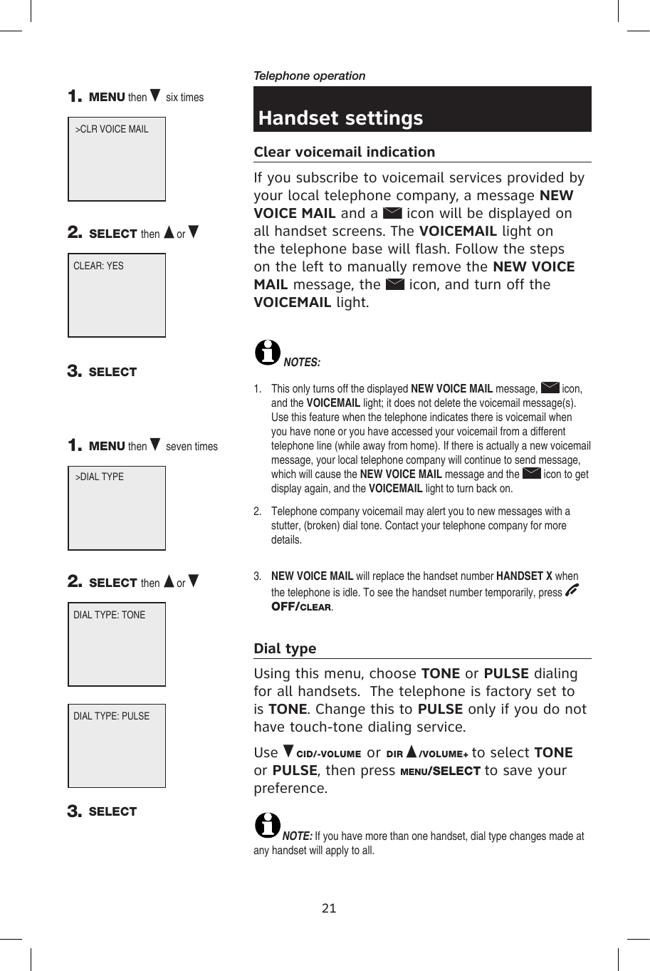 21Telephone operationHandset settingsClear voicemail indication If you subscribe to voicemail services provided by your local telephone company, a message NEW VOICE MAIL and a   icon will be displayed on all handset screens. The VOICEMAIL light on the telephone base will flash. Follow the steps on the left to manually remove the NEW VOICE MAIL message, the   icon, and turn off the VOICEMAIL light.NOTES: 1.   This only turns off the displayed NEW VOICE MAIL message,   icon, and the VOICEMAIL light; it does not delete the voicemail message(s). Use this feature when the telephone indicates there is voicemail when you have none or you have accessed your voicemail from a different telephone line (while away from home). If there is actually a new voicemail message, your local telephone company will continue to send message, which will cause the NEW VOICE MAIL message and the   icon to get display again, and the VOICEMAIL light to turn back on.2.   Telephone company voicemail may alert you to new messages with a stutter, (broken) dial tone. Contact your telephone company for more details.3.   NEW VOICE MAIL will replace the handset number HANDSET X when the telephone is idle. To see the handset number temporarily, press OFF/CLEAR.Dial typeUsing this menu, choose TONE or PULSE dialing for all handsets.  The telephone is factory set to is TONE. Change this to PULSE only if you do not have touch-tone dialing service.Use   CID/-VOLUME or DIR   /VOLUME+ to select TONE or PULSE, then press MENU/SELECT to save your preference.NOTE: If you have more than one handset, dial type changes made at any handset will apply to all.CLEAR: YES1. MENU then   six times  2. SELECT then  or   &gt;CLR VOICE MAIL        3. SELECTDIAL TYPE: TONE1. MENU then   seven times  2. SELECT then  or   &gt;DIAL TYPE             DIAL TYPE: PULSE3. SELECT