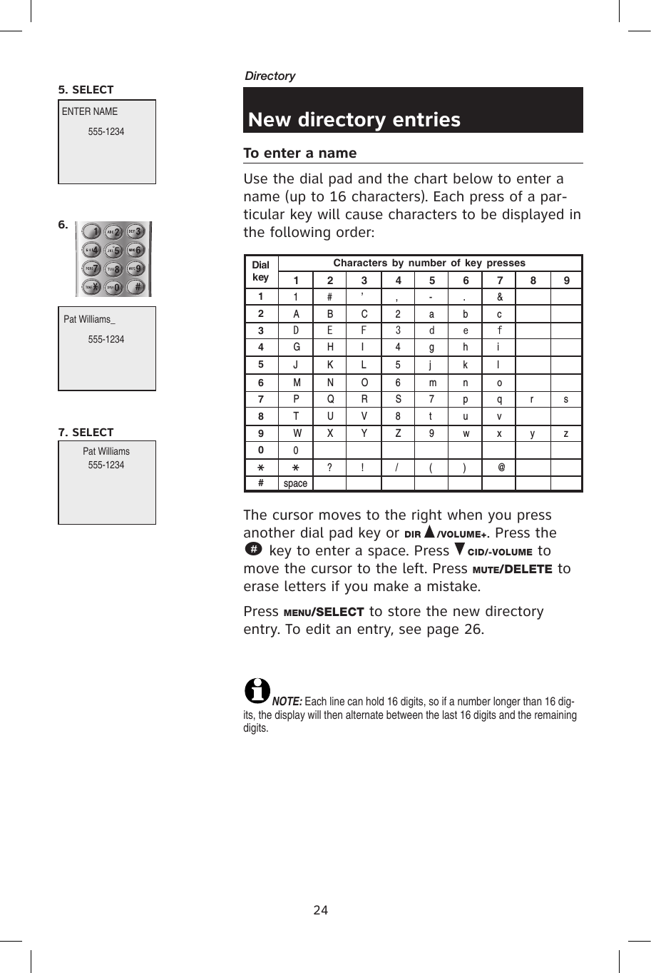 24DirectoryNew directory entriesTo enter a nameUse the dial pad and the chart below to enter a name (up to 16 characters). Each press of a par-ticular key will cause characters to be displayed in the following order:The cursor moves to the right when you press another dial pad key or DIR   /VOLUME+. Press the       # key to enter a space. Press   CID/-VOLUME to move the cursor to the left. Press MUTE/DELETE to erase letters if you make a mistake.Press MENU/SELECT to store the new directory entry. To edit an entry, see page 26.NOTE: Each line can hold 16 digits, so if a number longer than 16 dig-its, the display will then alternate between the last 16 digits and the remaining digits.Characters  by  number  of  key  pressesDialkey1234567890#1ADGJMP TW0space#BEHKNQUX?’CFILORVY!,23456S8Z/-adgjm7t9(.behknpuw)&amp;cfiloqvx@rysz1 2 3 4 5 6 7 8 9Pat Williams_                 ENTER NAMEPat Williams 555-12345. SELECT555-12346. 555-12347. SELECT 