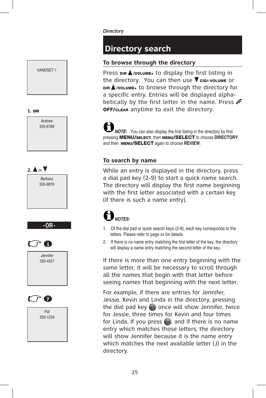 25Directory Directory searchTo browse through the directoryPress DIR   /VOLUME+ to display the first listing in the directory.  You can then use   CID/-VOLUME or DIR   /VOLUME+ to browse through the directory for a specific entry. Entries will be displayed alpha-betically by the first letter in the name. Press OFF/CLEAR anytime to exit the directory.NOTE:  You can also display the first listing in the directory by first pressing MENU/SELECT, then MENU/SELECT to choose DIRECTORY, and then  MENU/SELECT again to choose REVIEW.To search by nameWhile an entry is displayed in the directory, press a dial pad key (2-9) to start a quick name search. The directory will display the first name beginning with the first letter associated with a certain key (if there is such a name entry).NOTES:  1.    Of the dial pad or quick search keys (2-9), each key corresponds to the letters. Please refer to page xx for details.2.    If there is no name entry matching the first letter of the key, the directory will display a name entry matching the second letter of the key. If there is more than one entry beginning with the same letter, it will be necessary to scroll through all the names that begin with that letter before seeing names that beginning with the next letter.For example, if there are entries for Jennifer, Jessie, Kevin and Linda in the directory, pressing the dial pad key   once will show Jennifer, twice for Jessie, three times for Kevin and four times for Linda. If you press  , and if there is no name entry which matches those letters, the directory will show Jennifer because it is the name entry which matches the next available letter (J) in the directory.5 7 - OR -Jennifer555-4321Pat555-1234HANDSET 1Andrew555-6789Barbara555-98761. DIR2.   or 