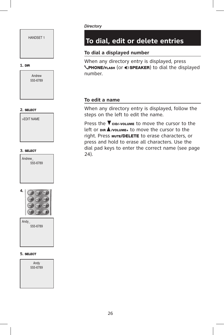 26DirectoryTo dial, edit or delete entriesTo dial a displayed numberWhen any directory entry is displayed, press PHONE/FLASH (or  SPEAKER) to dial the displayed number.To edit a nameWhen any directory entry is displayed, follow the steps on the left to edit the name.Press the   CID/-VOLUME to move the cursor to the left or DIR   /VOLUME+ to move the cursor to the right. Press MUTE/DELETE to erase characters, or press and hold to erase all characters. Use the dial pad keys to enter the correct name (see page 24).HANDSET 1Andrew555-67891. DIR&gt;EDIT NAME2. SELECTAndrew_555-67893. SELECTAndy_555-67894. Andy555-67895. SELECT