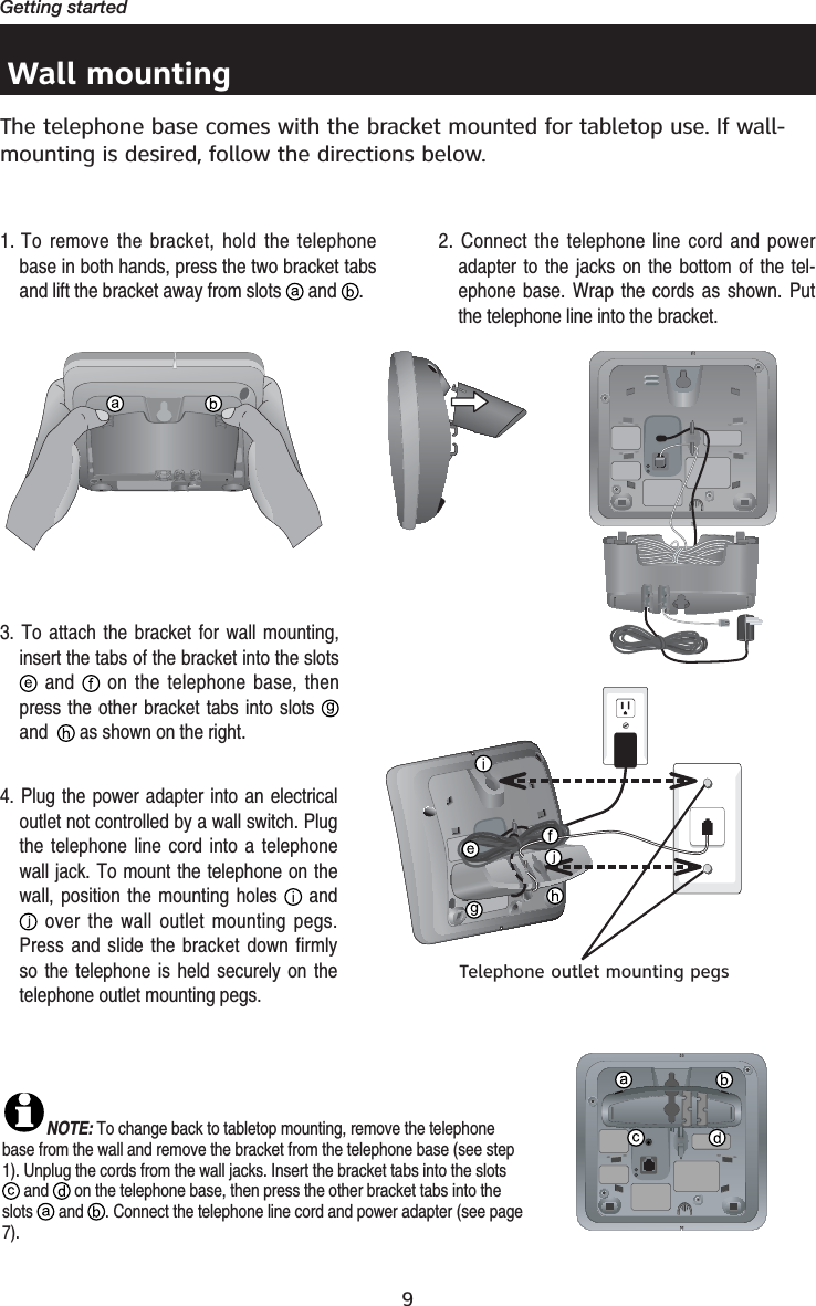 9Getting startedWall mountingThe telephone base comes with the bracket mounted for tabletop use. If wall-mounting is desired, follow the directions below. 1. To remove the bracket, hold the telephone base in both hands, press the two bracket tabs and lift the bracket away from slots   and  .NOTE: To change back to tabletop mounting, remove the telephone base from the wall and remove the bracket from the telephone base (see step 1). Unplug the cords from the wall jacks. Insert the bracket tabs into the slots  and  on the telephone base, then press the other bracket tabs into the slots   and  . Connect the telephone line cord and power adapter (see page 7).2. Connect the telephone line cord and power adapter to the jacks on the bottom of the tel-ephone base. Wrap the cords as shown. Put the telephone line into the bracket.3. To attach the bracket for wall mounting, insert the tabs of the bracket into the slots  and   on the telephone base, then press the other bracket tabs into slots and  as shown on the right.4. Plug the power adapter into an electrical outlet not controlled by a wall switch. Plug the telephone line cord into a telephone wall jack. To mount the telephone on the wall, position the mounting holes   and over the wall outlet mounting pegs. Press and slide the bracket down firmly so the telephone is held securely on the telephone outlet mounting pegs.Telephone outlet mounting pegs