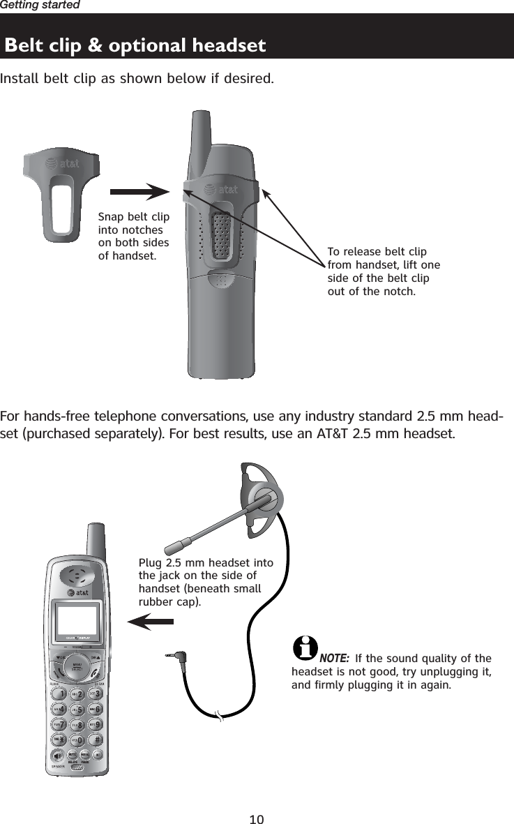 10Getting startedBelt clip &amp; optional headsetInstall belt clip as shown below if desired.721(087(&apos;(/(7(5(&apos;,$/3$86(Snap belt clip into notches on both sides of handset. Plug 2.5 mm headset into the jack on the side of handset (beneath small rubber cap).To release belt clip from handset, lift one side of the belt clip out of the notch.For hands-free telephone conversations, use any industry standard 2.5 mm head-set (purchased separately). For best results, use an AT&amp;T 2.5 mm headset.NOTE: If the sound quality of the headset is not good, try unplugging it, and firmly plugging it in again.