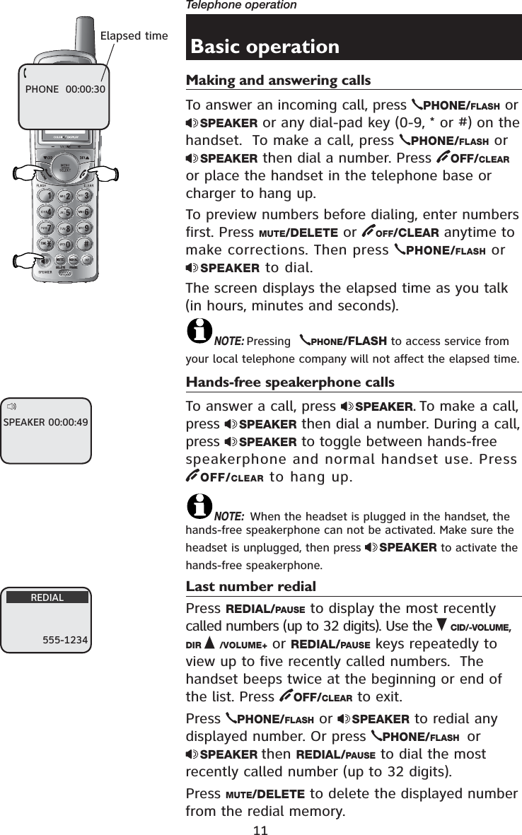 11Telephone operation721(087(&apos;(/(7(5(&apos;,$/3$86(Basic operationMaking and answering callsTo answer an incoming call, press  PHONE/FLASH or SPEAKER or any dial-pad key (0-9, * or #) on the handset.  To make a call, press  PHONE/FLASH or SPEAKER then dial a number. Press  OFF/CLEARor place the handset in the telephone base or charger to hang up.To preview numbers before dialing, enter numbers first. Press MUTE/DELETE or  OFF/CLEAR anytime to make corrections. Then press  PHONE/FLASH orSPEAKER to dial.The screen displays the elapsed time as you talk (in hours, minutes and seconds).NOTE: Pressing  PHONE/FLASH to access service from your local telephone company will not affect the elapsed time.Hands-free speakerphone callsTo answer a call, press  SPEAKER.To make a call, press  SPEAKER then dial a number. During a call, press  SPEAKER to toggle between hands-free speakerphone and normal handset use. Press OFF/CLEAR to hang up.NOTE: When the headset is plugged in the handset, the hands-free speakerphone can not be activated. Make sure the headset is unplugged, then press  SPEAKER to activate the hands-free speakerphone.Last number redialPress REDIAL/PAUSE to display the most recently called numbers (up to 32 digits). Use the  CID/-VOLUME,DIR /VOLUME+ or REDIAL/PAUSE keys repeatedly to view up to five recently called numbers.  The handset beeps twice at the beginning or end of the list. Press  OFF/CLEAR to exit.Press  PHONE/FLASH or  SPEAKER to redial any displayed number. Or press  PHONE/FLASH  or SPEAKER then REDIAL/PAUSE to dial the most recently called number (up to 32 digits).Press MUTE/DELETE to delete the displayed number from the redial memory.Elapsed timePHONE  00:00:30SPEAKER 00:00:49555-1234REDIAL