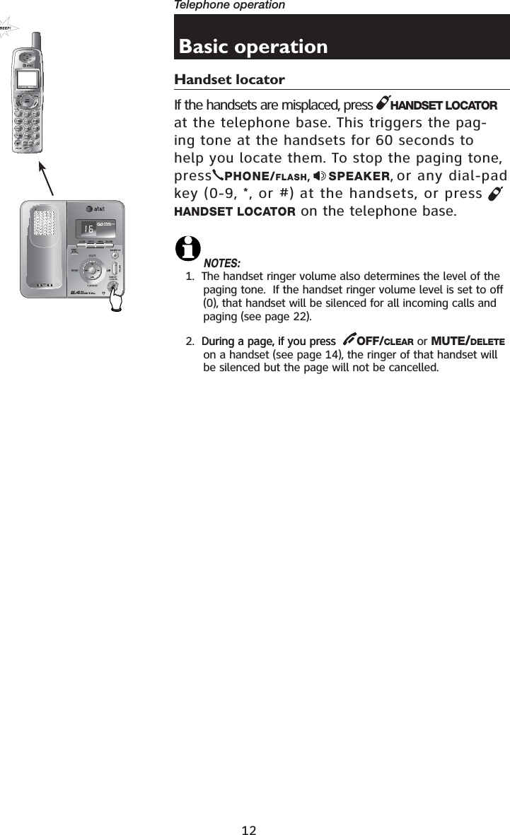 12Telephone operation•Basic operationHandset locatorIf the handsets are misplaced, press  HANDSET LOCATORat the telephone base. This triggers the pag-ing tone at the handsets for 60 seconds to help you locate them. To stop the paging tone, press PHONE/FLASH,SPEAKER, or any dial-pad key (0-9, *, or #) at the handsets, or press HANDSET LOCATOR on the telephone base.NOTES:1.  The handset ringer volume also determines the level of the paging tone.  If the handset ringer volume level is set to off (0), that handset will be silenced for all incoming calls and paging (see page 22).2.  During a page, if you pressDuring a page, if you press   OFF/CLEAR or MUTE/DELETEon a handset (see page 14), the ringer of that handset will be silenced but the page will not be cancelled.721(087(&apos;(/(7(5(&apos;,$/3$86(