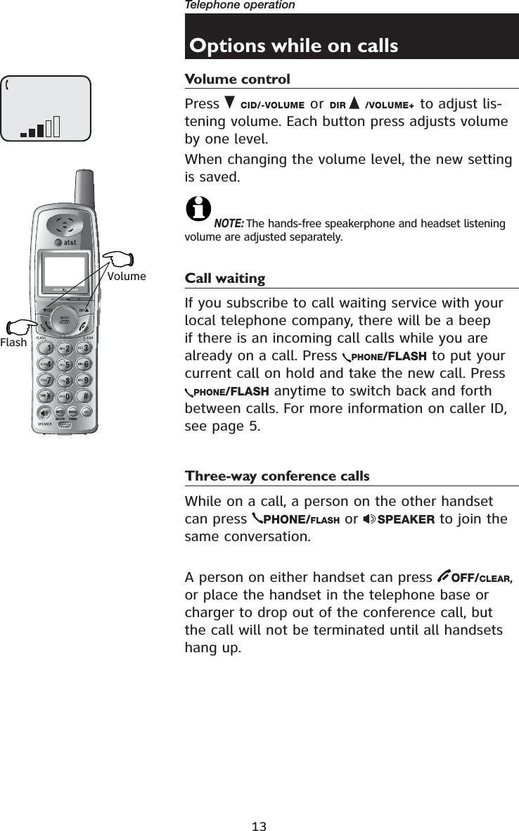13Telephone operation721(087(&apos;(/(7(5(&apos;,$/3$86(Options while on callsVolume controlPress  CID/-VOLUME or DIR /VOLUME+ to adjust lis-tening volume. Each button press adjusts volume by one level.When changing the volume level, the new setting is saved. NOTE: The hands-free speakerphone and headset listening volume are adjusted separately. Call waitingIf you subscribe to call waiting service with your local telephone company, there will be a beep if there is an incoming call calls while you are already on a call. Press  PHONE/FLASH to put your current call on hold and take the new call. Press PHONE/FLASH anytime to switch back and forth between calls. For more information on caller ID, see page 5.Three-way conference callsWhile on a call, a person on the other handset can press  PHONE/FLASH or  SPEAKER to join the same conversation.A person on either handset can press  OFF/CLEAR,or place the handset in the telephone base or charger to drop out of the conference call, but the call will not be terminated until all handsets hang up.VolumeFlash