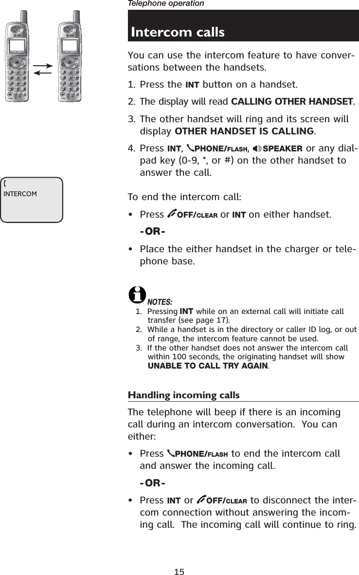 15Telephone operationIntercom callsYou can use the intercom feature to have conver-sations between the handsets.1. Press the INT button on a handset.2. The display will read CALLING OTHER HANDSET.3. The other handset will ring and its screen will display OTHER HANDSET IS CALLING.4. Press INT,PHONE/FLASH,SPEAKER or any dial-pad key (0-9, *, or #) on the other handset to answer the call.To end the intercom call:• Press  OFF/CLEAR or INT on either handset.-OR-OR-• Place the either handset in the charger or tele-phone base.NOTES:1.  Pressing INT while on an external call will initiate call transfer (see page 17).2.  While a handset is in the directory or caller ID log, or out of range, the intercom feature cannot be used.3.  If the other handset does not answer the intercom call within 100 seconds, the originating handset will show UNABLE TO CALL TRY AGAIN.Handling incoming callsThe telephone will beep if there is an incoming call during an intercom conversation.  You can either:• Press  PHONE/FLASH to end the intercom call and answer the incoming call.-OR-• Press INT or  OFF/CLEAR to disconnect the inter-com connection without answering the incom-ing call.  The incoming call will continue to ring.721(087(&apos;(/(7(5(&apos;,$/3$86(721(087(&apos;(/(7(5(&apos;,$/3$86(INTERCOM