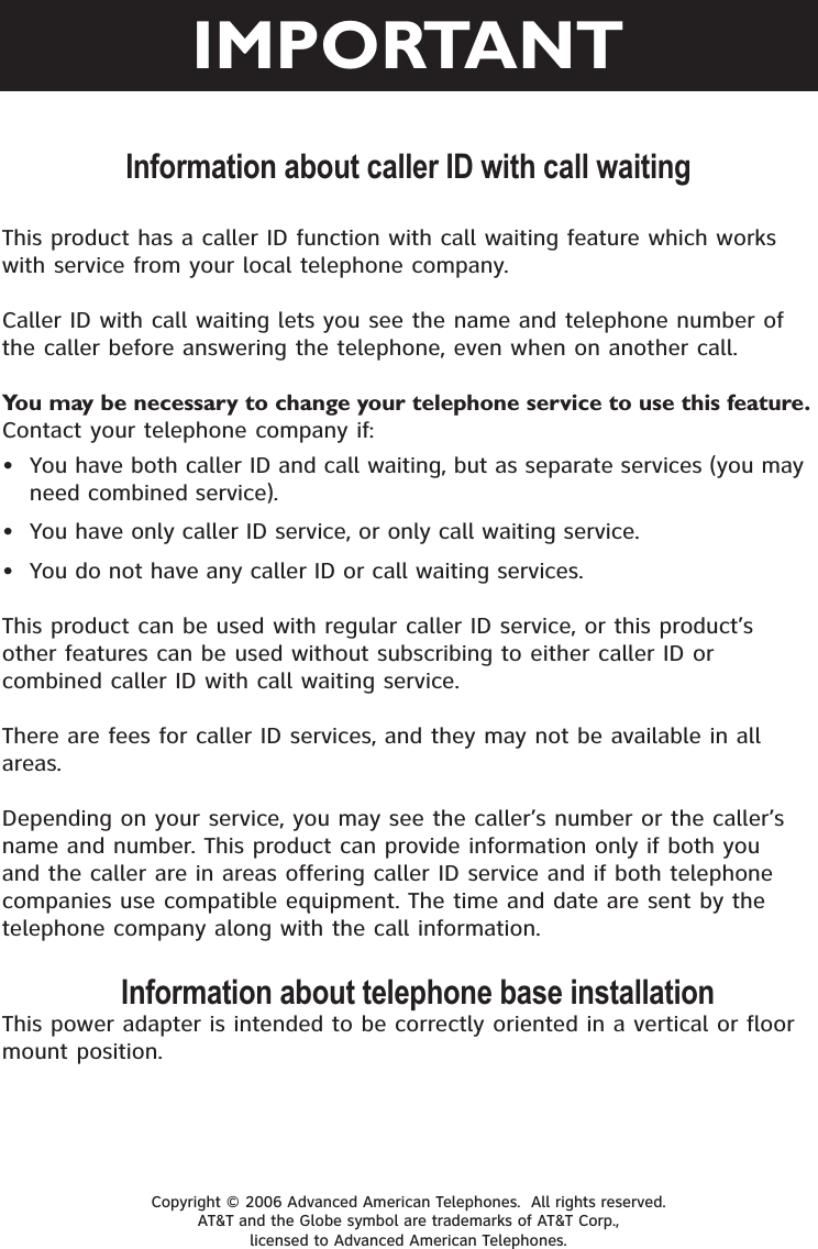 Information about caller ID with call waitingCopyright © 2006 Advanced American Telephones.  All rights reserved. AT&amp;T and the Globe symbol are trademarks of AT&amp;T Corp., licensed to Advanced American Telephones.This product has a caller ID function with call waiting feature which works with service from your local telephone company.Caller ID with call waiting lets you see the name and telephone number of the caller before answering the telephone, even when on another call.You may be necessary to change your telephone service to use this feature.Contact your telephone company if:  • You have both caller ID and call waiting, but as separate services (you may need combined service).• You have only caller ID service, or only call waiting service.• You do not have any caller ID or call waiting services.  This product can be used with regular caller ID service, or this product’s other features can be used without subscribing to either caller ID or combined caller ID with call waiting service.There are fees for caller ID services, and they may not be available in all areas.Depending on your service, you may see the caller’s number or the caller’s name and number. This product can provide information only if both you and the caller are in areas offering caller ID service and if both telephone companies use compatible equipment. The time and date are sent by the telephone company along with the call information.Information about telephone base installationThis power adapter is intended to be correctly oriented in a vertical or floor mount position.IMPORTANT