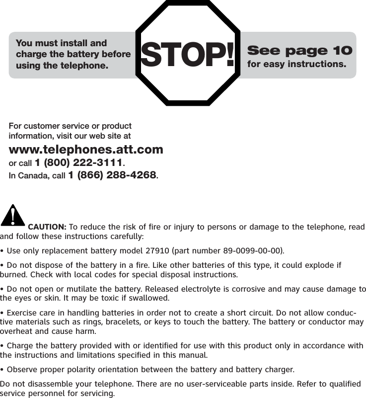 STOP! See page 10for easy instructions.You must install andcharge the battery beforeusing the telephone.For customer service or productinformation, visit our web site atwww.telephones.att.comor call 1 (800) 222-3111.In Canada, call 1 (866) 288-4268.CAUTION: To reduce the risk of fire or injury to persons or damage to the telephone, read and follow these instructions carefully:• Use only replacement battery model 27910 (part number 89-0099-00-00).• Do not dispose of the battery in a fire. Like other batteries of this type, it could explode if burned. Check with local codes for special disposal instructions.• Do not open or mutilate the battery. Released electrolyte is corrosive and may cause damage to the eyes or skin. It may be toxic if swallowed.• Exercise care in handling batteries in order not to create a short circuit. Do not allow conduc-tive materials such as rings, bracelets, or keys to touch the battery. The battery or conductor may overheat and cause harm.• Charge the battery provided with or identified for use with this product only in accordance with the instructions and limitations specified in this manual.• Observe proper polarity orientation between the battery and battery charger.Do not disassemble your telephone. There are no user-serviceable parts inside. Refer to qualified service personnel for servicing.