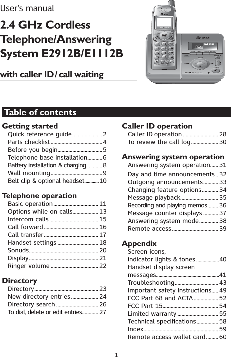 1Getting startedQuick reference guide......................2Parts checklist......................................4Before you begin.................................5Telephone base installation...........6Battery installation &amp; charging............8Wall mounting......................................9Belt clip &amp; optional headset............10Telephone operationBasic operation................................. 11Options while on calls................... 13Intercom calls .................................... 15Call forward........................................ 16Call transfer........................................ 17Handset settings .............................. 18Sonuds................................................... 20Display................................................... 21Ringer volume ................................... 22DirectoryDirectory............................................... 23New directory entries.................... 24Directory search ............................... 26To dial, delete or edit entries............ 27Caller ID operationCaller ID operation .......................... 28To review the call log.................... 30Answering system operationAnswering system operation...... 31Day and time announcements.. 32Outgoing announcements........... 33Changing feature options............ 34Message playback............................35Recording and playing memos........ 36Message counter displays ........... 37Answering system mode.............. 38Remote access .................................. 39AppendixScreen icons, indicator lights &amp; tones ..................40Handset display screen messages..................................................41Troubleshooting................................ 43Important safety instructions..... 49FCC Part 68 and ACTA .................. 52FCC Part 15......................................... 54Limited warranty .............................. 55Technical specifications................ 58Index....................................................... 59Remote access wallet card......... 60721(087(&apos;(/(7(5(&apos;,$/ ,173$86()/$6+&amp;/($5Table of contentsUser&apos;s manual2.4 GHz Cordless Telephone/Answering System E2912B/E1112Bwith caller ID/ call waiting