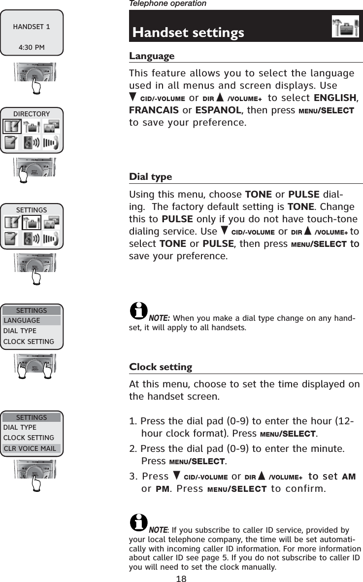 18Telephone operationHandset settingsLanguageThis feature allows you to select the language used in all menus and screen displays. Use      CID/-VOLUME or DIR /VOLUME+  to select ENGLISH,FRANCAIS or ESPANOL, then press MENU/SELECTto save your preference.Dial typeUsing this menu, choose TONE or PULSE dial-ing.  The factory default setting is TONE. Change this to PULSE only if you do not have touch-tone dialing service. Use  CID/-VOLUME or DIR /VOLUME+ to select TONE or PULSE, then press MENU/SELECT toto save your preference.NOTE: When you make a dial type change on any hand-set, it will apply to all handsets.Clock settingAt this menu, choose to set the time displayed on the handset screen.1. Press the dial pad (0-9) to enter the hour (12-hour clock format). Press MENU/SELECT.2. Press the dial pad (0-9) to enter the minute. Press MENU/SELECT.3. Press  CID/-VOLUME or DIR /VOLUME+ to setto set AMor PM. Press MENU/SELECT to confirm.NOTE: If you subscribe to caller ID service, provided by your local telephone company, the time will be set automati-cally with incoming caller ID information. For more information about caller ID see page 5. If you do not subscribe to caller ID you will need to set the clock manually.DIRECTORYSETTINGSSETTINGSLANGUAGEDIAL TYPECLOCK SETTINGSETTINGSDIAL TYPECLOCK SETTINGCLR VOICE MAILHANDSET 14:30 PM