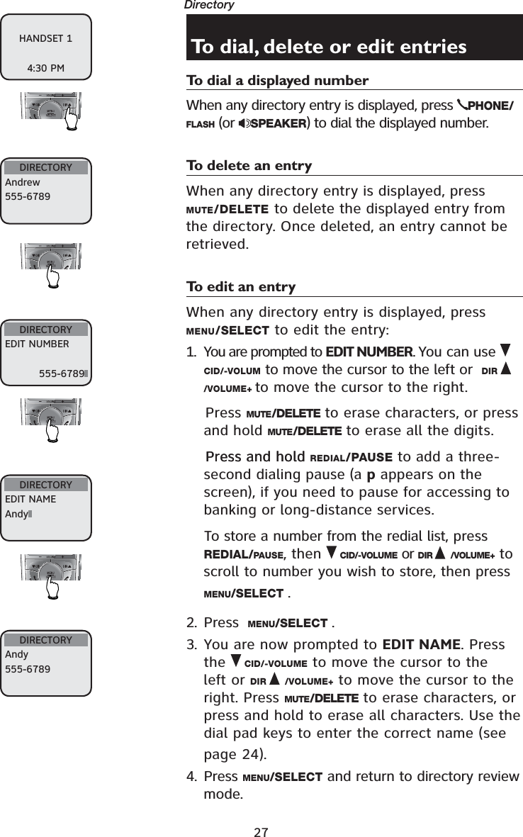 27Directory To dial, delete or edit entriesTo dial a displayed numberWhen any directory entry is displayed, press  PHONE/FLASH (or  SPEAKER) to dial the displayed number.To delete an entryWhen any directory entry is displayed, press MUTE/DELETE to delete the displayed entry from the directory. Once deleted, an entry cannot be retrieved. To edit an entryWhen any directory entry is displayed, press MENU/SELECT to edit the entry:1. You are prompted to EDIT NUMBER. You can use CID/-VOLUM to move the cursor to the left or  DIR/VOLUME+ to move the cursor to the right.    Press MUTE/DELETE to erase characters, or press and hold MUTE/DELETE to erase all the digits. Press and hold  Press and hold REDIAL/PAUSE to add a three-second dialing pause (a p appears on the screen), if you need to pause for accessing to banking or long-distance services.To store a number from the redial list, press REDIAL/PAUSE, then  CID/-VOLUME or DIR /VOLUME+  to scroll to number you wish to store, then press MENU/SELECT .2. Press  MENU/SELECT .3. You are now prompted to EDIT NAME. Press the  CID/-VOLUME to move the cursor to the left or DIR /VOLUME+ to move the cursor to the right. Press MUTE/DELETE to erase characters, or press and hold to erase all characters. Use the dial pad keys to enter the correct name (see page 24).  4. Press MENU/SELECT and return to directory review mode.HANDSET 14:30 PMDIRECTORYAndrew555-6789DIRECTORYEDIT NUMBER555-6789DIRECTORYEDIT NAMEAndyDIRECTORYAndy555-6789