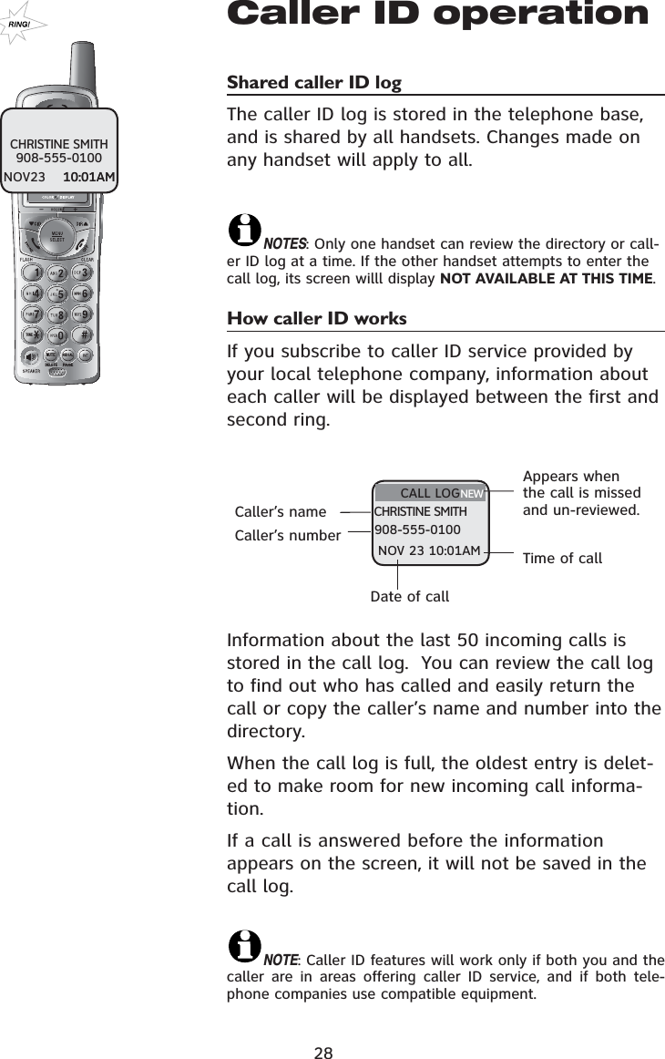 28Caller ID operationShared caller ID log The caller ID log is stored in the telephone base, and is shared by all handsets. Changes made on any handset will apply to all.NOTES: Only one handset can review the directory or call-er ID log at a time. If the other handset attempts to enter the call log, its screen willl display NOT AVAILABLE AT THIS TIME.How caller ID works If you subscribe to caller ID service provided by your local telephone company, information about each caller will be displayed between the first and second ring.Information about the last 50 incoming calls is stored in the call log.  You can review the call log to find out who has called and easily return the call or copy the caller’s name and number into the directory.When the call log is full, the oldest entry is delet-ed to make room for new incoming call informa-tion.If a call is answered before the information appears on the screen, it will not be saved in the call log.NOTE: Caller ID features will work only if both you and the caller are in areas offering caller ID service, and if both tele-phone companies use compatible equipment.CALL LOGCHRISTINE SMITH908-555-0100NOV 23 10:01AM721(087(&apos;(/(7(5(&apos;,$/3$86(Caller’s nameAppears when the call is missed and un-reviewed.Date of callTime of callCHRISTINE SMITH908-555-0100NOV23    10:01AM10:01AM    Caller’s numberNEW