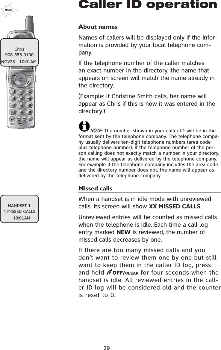 721(087(&apos;(/(7(5(&apos;,$/3$86(Caller ID operationAbout names Names of callers will be displayed only if the infor-mation is provided by your local telephone com-pany. If the telephone number of the caller matches an exact number in the directory, the name that appears on screen will match the name already in the directory. (Example: If Christine Smith calls, her name will appear as Chris if this is how it was entered in the directory.)NOTE: The number shown in your caller ID will be in the format sent by the telephone company. The telephone compa-ny usually delivers ten-digit telephone numbers (area code plus telephone number). If the telephone number of the per-son calling does not exactly match a number in your directory, the name will appear as delivered by the telephone company. For example if the telephone company includes the area code and the directory number does not, the name will appear as delivered by the telephone company.Missed calls When a handset is in idle mode with unreviewed calls, its screen will show XX MISSED CALLS.Unreviewed entries will be counted as missed calls when the telephone is idle. Each time a call log entry marked NEW is reviewed, the number of missed calls decreases by one.If there are too many missed calls and you don’t want to review them one by one but still want to keep them in the caller ID log, press and hold  OFF/CLEAR for four seconds when the handset is idle. All reviewed entries in the call-er ID log will be considered old and the counter is reset to 0.29HANDSET 14 MISSED CALLS10:01AMChris908-555-0100NOV23   10:01AM