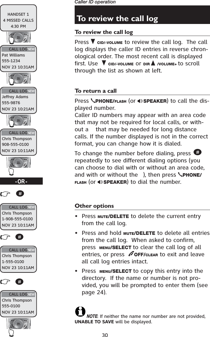 30Caller ID operationTo review the call logTo review the call logPress  CID/-VOLUME to review the call log.  The call log displays the caller ID entries in reverse chron-ological order. The most recent call is displayed first. Use   CID/-VOLUME or DIR /VOLUME+ to scroll through the list as shown at left.To return a callPress  PHONE/FLASH (or  SPEAKER) to call the dis-played number. Caller ID numbers may appear with an area code that may not be required for local calls, or with-out a  that may be needed for long distance calls. If the number displayed is not in the correct format, you can change how it is dialed.To change the number before dialing, press #repeatedly to see different dialing options (you can choose to dial with or without an area code, and with or without the ), then press  PHONE/FLASH (or  SPEAKER) to dial the number.Other options•Press MUTE/DELETE to delete the current entry from the call log.• Press and hold MUTE/DELETE to delete all entries from the call log.  When asked to confirm, press  MENU/SELECT to clear the call log of all entries, or press   OFF/CLEAR to exit and leave all call log entries intact.• Press  MENU/SELECT to copy this entry into the directory.  If the name or number is not pro-vided, you will be prompted to enter them (see page 24). NOTE: If neither the name nor number are not provided, UNABLE TO SAVE will be displayed.HANDSET 14 MISSED CALLS4:30 PMCALL LOGPat Williams555-1234NOV 23 10:31AMNEWCALL LOGChris Thompson908-555-0100NOV 23 10:11AMNEWCALL LOGJeffrey Adams555-9876NOV 23 10:21AMNEWCALL LOGChris Thompson1-555-0100NOV 23 10:11AMNEWCALL LOGChris Thompson555-0100NOV 23 10:11AMNEWCALL LOGChris Thompson1-908-555-0100NOV 23 10:11AMNEW###-OR-