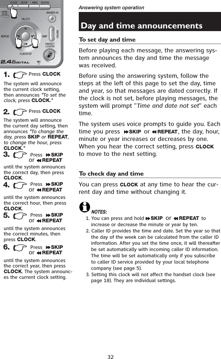 32Answering system operationDay and time announcementsTo set day and timeBefore playing each message, the answering sys-tem announces the day and time the message was received. Before using the answering system, follow the steps at the left of this page to set the day, time and year, so that messages are dated correctly. If the clock is not set, before playing messages, the system will prompt &quot;Time and date not set&quot; each time.The system uses voice prompts to guide you. Each time you press   SKIP  or  REPEAT , the day, hour, minute or year increases or decreases by one.  When you hear the correct setting, press CLOCKto move to the next setting.To check day and timeYou can press CLOCK at any time to hear the cur-rent day and time without changing it.NOTES:1. You can press and hold  SKIP  or  REPEAT  to increase or decrease the minute or year by ten.2. Caller ID provides the time and date. Set the year so that the day of the week can be calculated from the caller ID information. After you set the time once, it will thereafter be set automatically with incoming caller ID information. The time will be set automatically only if you subscribe to caller ID service provided by your local telephone company (see page 5).3. Setting this clock will not affect the handset clock (see page 18). They are individual settings.1. Press CLOCKThe system will announce the current clock setting, then announces &quot;To set the clock,press CLOCK.&quot;2. Press CLOCK3.  Press  SKIPor REPEAT4.until the system announces the correct hour, then press CLOCK.until the system announces the correct minutes, then press CLOCK.until the system announces the correct day, then press CLOCK.5.6.until the system announces the correct year, then press CLOCK. The system announc-es the current clock setting.The system will announce the current day setting, then announces &quot;To change the day, press SKIP or REPEAT,to change the hour, pressCLOCK.&quot; Press  SKIPor REPEAT Press  SKIPor REPEAT Press  SKIPor REPEAT
