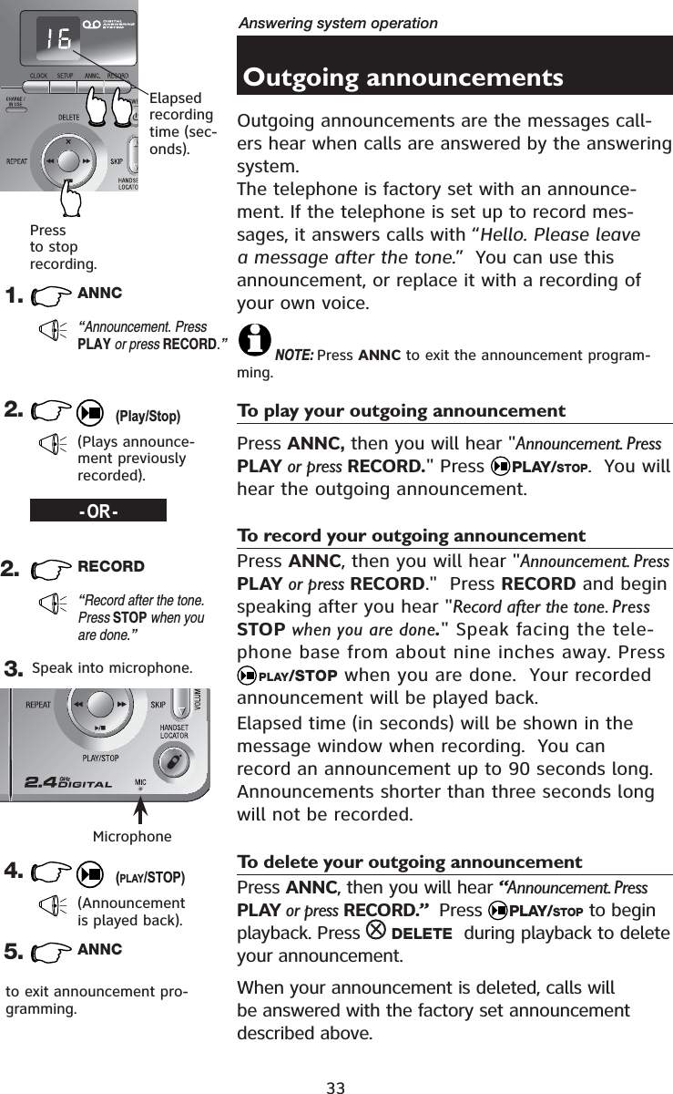 33Answering system operationOutgoing announcementsOutgoing announcements are the messages call-ers hear when calls are answered by the answering system.The telephone is factory set with an announce-ment. If the telephone is set up to record mes-sages, it answers calls with “Hello. Please leave a message after the tone.”  You can use this announcement, or replace it with a recording of your own voice.NOTE: Press ANNC to exit the announcement program-ming.To play your outgoing announcementPress ANNC, then you will hear &quot;Announcement. PressPLAY or press RECORD.&quot; Press  PLAY/STOP.  You will hear the outgoing announcement.To record your outgoing announcementPress ANNC, then you will hear &quot;Announcement. PressPLAY or press RECORD.&quot;  Press RECORD and begin speaking after you hear &quot;Record after the tone. Press STOP when you are done.&quot; Speak facing the tele-phone base from about nine inches away. Press PLAY/STOP when you are done.  Your recorded announcement will be played back.Elapsed time (in seconds) will be shown in the message window when recording.  You can record an announcement up to 90 seconds long.  Announcements shorter than three seconds long will not be recorded.To delete your outgoing announcementPress ANNC, then you will hear “Announcement. PressPLAY or press RECORD.”  Press  PLAY/STOP to begin playback. Press  DELETE  during playback to delete your announcement.When your announcement is deleted, calls will be answered with the factory set announcement described above.1. ANNC“Announcement. PressPLAY or press RECORD.”2.(Plays announce-ment previously recorded).2. RECORD“Record after the tone. Press STOP when you are done.”3.4.(Announcement is played back).Speak into microphone.Microphone-OR-Elapsedrecording time (sec-onds).Press to stop recording.(Play/Stop)(PLAY/STOP)5. ANNCto exit announcement pro-gramming.