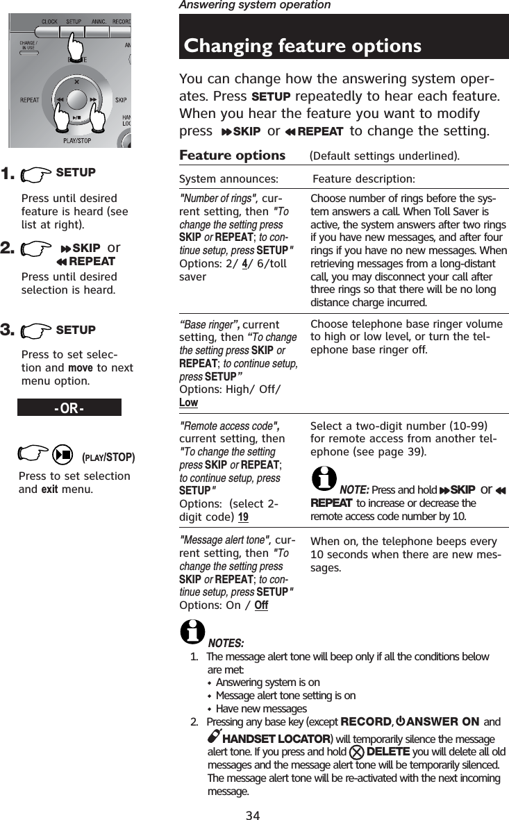 34Answering system operation1. SETUP3. SETUP-OR-Press until desired feature is heard (see list at right).Press until desired selection is heard.Press to set selec-tion and move to next menu option.Press to set selection and exit menu.2. SKIP  or REPEAT(PLAY/STOP)Changing feature optionsYou can change how the answering system oper-ates. Press SETUP repeatedly to hear each feature.  When you hear the feature you want to modify press   SKIP  or  REPEAT  to change the setting.Feature options      (Default settings underlined).System announces:         Feature description:&quot;Number of rings&quot;, cur-rent setting, then &quot;Tochange the setting pressSKIP or REPEAT;to con-tinue setup, press SETUP&quot;Options: 2/ 4/ 6/toll saver“Base ringer”, current setting, then “To change the setting press SKIP orREPEAT;to continue setup, press SETUP”Options: High/ Off/ Low&quot;Remote access code&quot;,current setting, then &quot;To change the setting press SKIP or REPEAT;to continue setup, press SETUP&quot;Options:  (select 2-digit code) 19&quot;Message alert tone&quot;, cur-rent setting, then &quot;Tochange the setting pressSKIP or REPEAT;to con-tinue setup, press SETUP&quot;Options: On / OffChoose number of rings before the sys-tem answers a call. When Toll Saver is active, the system answers after two rings if you have new messages, and after four rings if you have no new messages. When retrieving messages from a long-distant call, you may disconnect your call after three rings so that there will be no long distance charge incurred.Choose telephone base ringer volume to high or low level, or turn the tel-ephone base ringer off.Select a two-digit number (10-99)for remote access from another tel-ephone (see page 39).NOTE: Press and hold  SKIP  or REPEAT  to increase or decrease the remote access code number by 10.When on, the telephone beeps every 10 seconds when there are new mes-sages.NOTES:1.   The message alert tone will beep only if all the conditions below are met:         Answering system is on         Message alert tone setting is on         Have new messages2.   Pressing any base key (except RECORD,  ANSWER ON and HANDSET LOCATOR) will temporarily silence the message alert tone. If you press and hold  DELETE you will delete all old messages and the message alert tone will be temporarily silenced. The message alert tone will be re-activated with the next incoming message.