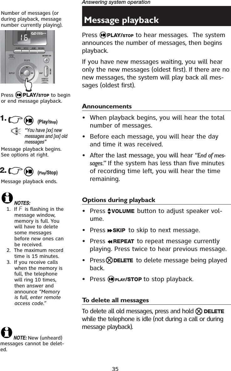 35Answering system operationMessage playbackPress  PLAY/STOP to hear messages.  The system announces the number of messages, then begins playback.If you have new messages waiting, you will hear only the new messages (oldest first). If there are no new messages, the system will play back all mes-sages (oldest first). Announcements• When playback begins, you will hear the total number of messages.• Before each message, you will hear the day and time it was received.• After the last message, you will hear “End of mes-sages.” If the system has less than five minutes of recording time left, you will hear the time remaining.Options during playback• Press  VOLUME button to adjust speaker vol-ume.• Press  SKIP  to skip to next message.• Press  REPEAT  to repeat message currently playing. Press twice to hear previous message. • Press DELETE to delete message being played back.• Press  PLAY/STOP to stop playback.To delete all messagesTo delete all old messages, press and hold  DELETE  while the telephone is idle (not during a call or during message playback).1.“You have [xx] new messages and [xx] old messages”Number of messages (or during playback, message number currently playing).Message playback begins. See options at right.2.Message playback ends. NOTES:1.  If &amp; is flashing in the message window, memory is full. You will have to delete some messages before new ones can be received.2.  The maximum record time is 15 minutes.3.  If you receive calls when the memory is full, the telephone will ring 10 times, then answer and announce “Memoryis full, enter remote access code.”NOTE: New (unheard) messages cannot be delet-ed.Press  PLAY/STOP to begin or end message playback.(Play/Stop)(Play/Stop)