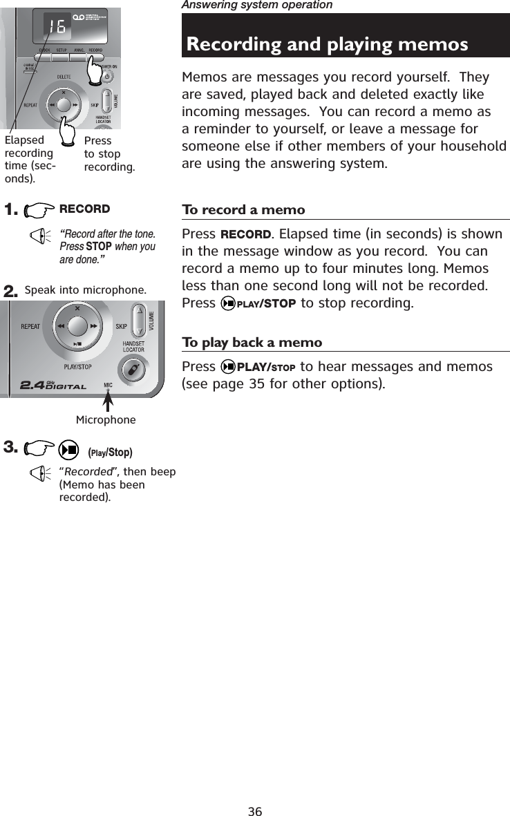 36Answering system operationRecording and playing memosMemos are messages you record yourself.  They are saved, played back and deleted exactly like incoming messages.  You can record a memo as a reminder to yourself, or leave a message for someone else if other members of your household are using the answering system.To record a memoPress RECORD. Elapsed time (in seconds) is shown in the message window as you record.  You can record a memo up to four minutes long. Memos less than one second long will not be recorded.Press  PLAY/STOP to stop recording.To play back a memoPress  PLAY/STOP to hear messages and memos (see page 35 for other options).1. RECORD“Record after the tone. Press STOP when you are done.”3.“Recorded”, then beep(Memo has been recorded).Elapsedrecording time (sec-onds).Press to stop recording.2. Speak into microphone.(Play/Stop)Microphone