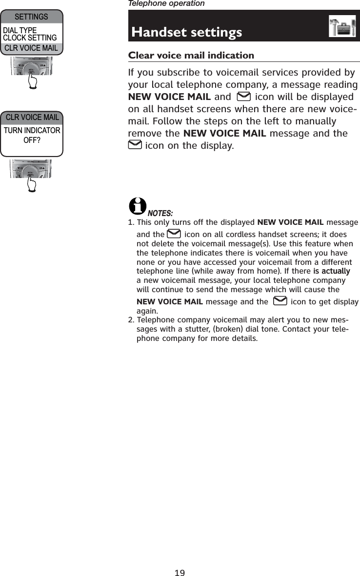 19Telephone operationCLR VOICE MAIL SETTINGSCLR VOICE MAILHandset settingsClear voice mail indication If you subscribe to voicemail services provided by your local telephone company, a message reading NEW VOICE MAIL and  icon will be displayed on all handset screens when there are new voice-mail. Follow the steps on the left to manually remove the NEW VOICE MAIL message and the  icon on the display.NOTES:1. This only turns off the displayed NEW VOICE MAIL message and the  icon on all cordless handset screens; it does not delete the voicemail message(s). Use this feature when the telephone indicates there is voicemail when you have none or you have accessed your voicemail from a different telephone line (while away from home). If there is actuallyis actuallyactually a new voicemail message, your local telephone company will continue to send the message which will cause the NEW VOICE MAIL message and the   icon to get display again.2. Telephone company voicemail may alert you to new mes-sages with a stutter, (broken) dial tone. Contact your tele-phone company for more details.DIAL TYPE CLOCK SETTINGTURN INDICATOR OFF?