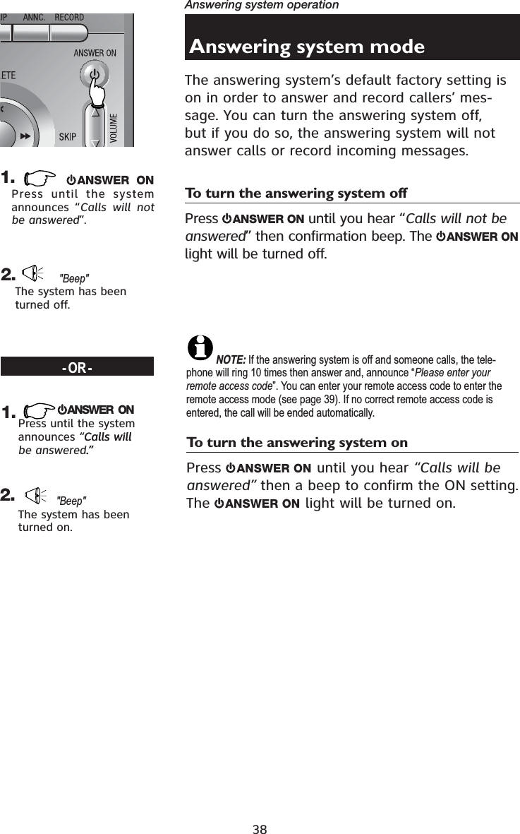 38Answering system operationANSWER ONPress until the system announces “Calls will not be answered”.&quot;Beep&quot;The system has been turned off.1.    2.Answering system modeThe answering system’s default factory setting is on in order to answer and record callers’ mes-sage. You can turn the answering system off, but if you do so, the answering system will not answer calls or record incoming messages.To turn the answering system offPress  ANSWER ON until you hear “Calls will not be answered” then confirmation beep. The  ANSWER ONlight will be turned off.NOTE: If the answering system is off and someone calls, the tele-phone will ring 10 times then answer and, announce “Please enter your remote access code”. You can enter your remote access code to enter the remote access mode (see page 39). If no correct remote access code is entered, the call will be ended automatically.To turn the answering system onPress  ANSWER ON until you hear “Calls will be answered” then a beep to confirm the ON setting. The ANSWER ON light will be turned on.-OR-ANSWER  ONPress until the system announces “Calls willCalls will be answered.”.”&quot;Beep&quot;The system has been turned on.2.1.