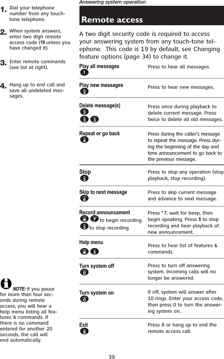 39Answering system operation1.Remote accessA two digit security code is required to access your answering system from any touch-tone tel-ephone.  This code is 19 by default, see Changing feature options (page 34) to change it.Dial your telephone number from any touch-tone telephone.2. When system answers, enter two digit remote access code (19 unless you have changed it).3. Enter remote commands (see list at right).4. Hang up to end call and save all undeleted mes-sages.Play all messages1Play new messages2Delete message(s)333Repeat or go back4Stop5Skip to next message6Record announcement*7to begin recording5to stop recordingHelp menu*5Turn system off0Turn system on0Exit8Press to hear all messages.Press to hear new messages.Press once during playback to delete current message. Press twice to delete all old messages.Press during the caller’s message to repeat the message. Press dur-ing the beginning of the day and time announcement to go back to the previous message.Press to stop any operation (stop playback, stop recording).Press to skip current message and advance to next message.Press * 7, wait for beep, then begin speaking. Press 5 to stop recording and hear playback of new announcement.Press to hear list of features &amp; commands.Press to turn off answering system. Incoming calls will no longer be answered.If off, system will answer after 10 rings. Enter your access code, then press 0 to turn the answer-ing system on.Press 8 or hang up to end the remote access call.NOTE: If you pause for more than four sec-onds during remote access, you will hear a help menu listing all fea-tures &amp; commands. If there is no command entered for another 20 seconds, the call will end automatically.