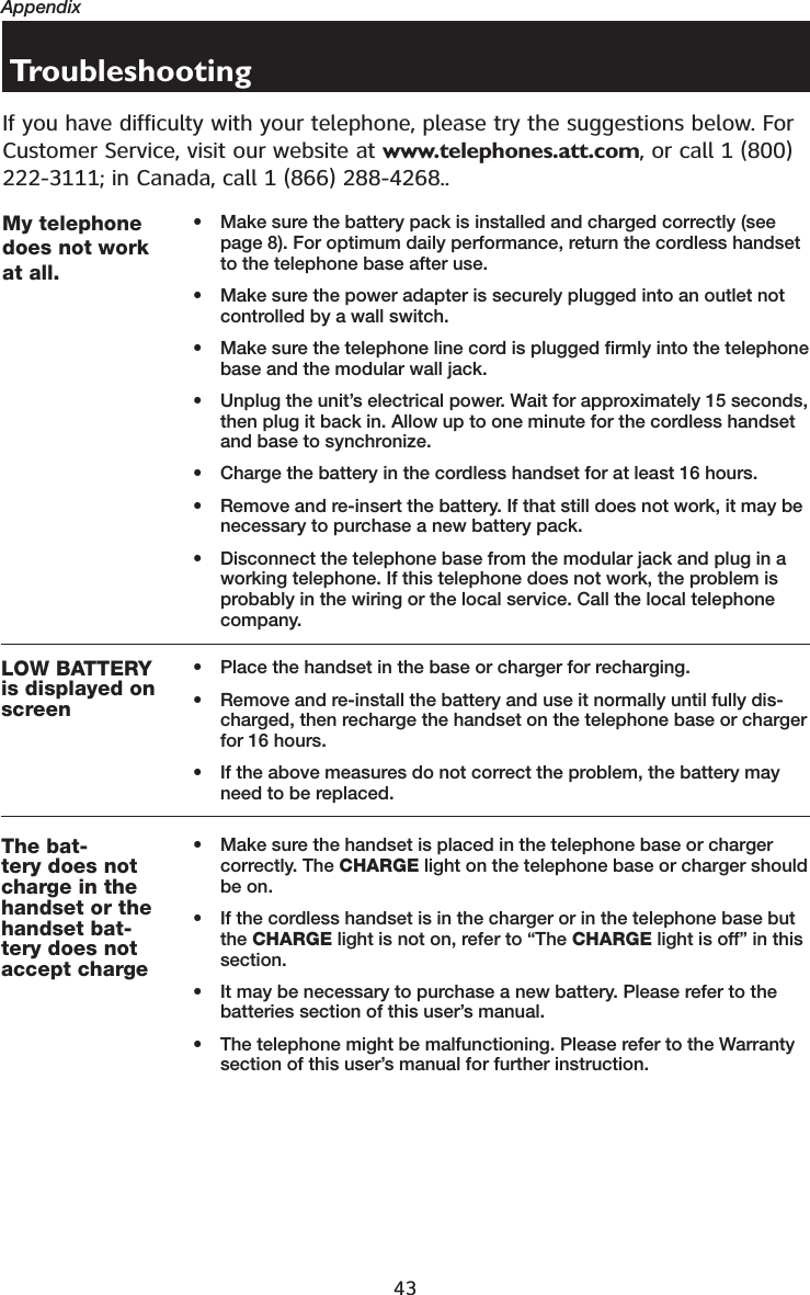 43AppendixTroubleshootingIf you have difficulty with your telephone, please try the suggestions below. For Customer Service, visit our website at www.telephones.att.com, or call 1 (800) 222-3111; in Canada, call 1 (866) 288-4268..My telephonedoes not workat all.• Make sure the battery pack is installed and charged correctly (see page 8). For optimum daily performance, return the cordless handset to the telephone base after use.• Make sure the power adapter is securely plugged into an outlet not controlled by a wall switch.• Make sure the telephone line cord is plugged firmly into the telephone base and the modular wall jack.• Unplug the unit’s electrical power. Wait for approximately 15 seconds, then plug it back in. Allow up to one minute for the cordless handset and base to synchronize.• Charge the battery in the cordless handset for at least 16 hours.• Remove and re-insert the battery. If that still does not work, it may be necessary to purchase a new battery pack.• Disconnect the telephone base from the modular jack and plug in a working telephone. If this telephone does not work, the problem is probably in the wiring or the local service. Call the local telephone company.LOW BATTERYis displayed onscreen• Place the handset in the base or charger for recharging.• Remove and re-install the battery and use it normally until fully dis-charged, then recharge the handset on the telephone base or charger for 16 hours.• If the above measures do not correct the problem, the battery may need to be replaced.The bat-tery does notcharge in thehandset or thehandset bat-tery does notaccept charge• Make sure the handset is placed in the telephone base or charger correctly. The CHARGE light on the telephone base or charger should be on.• If the cordless handset is in the charger or in the telephone base but the CHARGE light is not on, refer to “The CHARGE light is off” in this section.• It may be necessary to purchase a new battery. Please refer to the batteries section of this user’s manual.• The telephone might be malfunctioning. Please refer to the Warranty section of this user’s manual for further instruction.