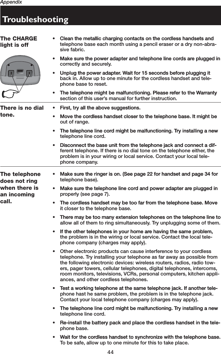 44AppendixThere is no dialtone.• First, try all the above suggestions.First, try all the above suggestions.• Move the cordless handset closer to the telephone base. It might beMove the cordless handset closer to the telephone base. It might be out of range.• The telephone line cord might be malfunctioning. Try installing a newThe telephone line cord might be malfunctioning. Try installing a new telephone line cord.• Disconnect the base unit from the telephone jack and connect a dif-Disconnect the base unit from the telephone jack and connect a dif-ferent telephone. If there is no dial tone on the telephone either, the problem is in your wiring or local service. Contact your local tele-phone company.The telephonedoes not ringwhen there isan incomingcall.• Make sure the ringer is on. (See page 22 for handset and page 34 forMake sure the ringer is on. (See page 22 for handset and page 34 for telephone base).• Make sure the telephone line cord and power adapter are plugged inMake sure the telephone line cord and power adapter are plugged in properly (see page 7).• The cordless handset may be too far from the telephone base. MoveThe cordless handset may be too far from the telephone base. Move it closer to the telephone base.• There may be too many extension telephones on the telephone line toThere may be too many extension telephones on the telephone line to allow all of them to ring simultaneously. Try unplugging some of them.• If the other telephones in your home are having the same problem,If the other telephones in your home are having the same problem, the problem is in the wiring or local service. Contact the local tele-phone company (charges may apply).• Other electronic products can cause interference to your cordless telephone. Try installing your telephone as far away as possible from the following electronic devices: wireless routers, radios, radio tow-ers, pager towers, cellular telephones, digital telephones, intercoms, room monitors, televisions, VCRs, personal computers, kitchen appli-ances, and other cordless telephones.• Test a working telephone at the same telephone jack. If another tele-Test a working telephone at the same telephone jack. If another tele-phone hast he same problem, the problem is in the telephone jack. Contact your local telephone company (charges may apply).• The telephone line cord might be malfunctioning. Try installing a newThe telephone line cord might be malfunctioning. Try installing a new telephone line cord.• Re-install the battery pack and place the cordless handset in the tele-Re-install the battery pack and place the cordless handset in the tele-phone base.• Wait for the cordless handset to synchronize with the telephone base.Wait for the cordless handset to synchronize with the telephone base. To be safe, allow up to one minute for this to take place.TroubleshootingThe CHARGElight is off• Clean the metallic charging contacts on the cordless handsets andClean the metallic charging contacts on the cordless handsets and telephone base each month using a pencil eraser or a dry non-abra-sive fabric.• Make sure the power adapter and telephone line cords are plugged inMake sure the power adapter and telephone line cords are plugged in correctly and securely.• Unplug the power adapter. Wait for 15 seconds before plugging itUnplug the power adapter. Wait for 15 seconds before plugging it back in. Allow up to one minute for the cordless handset and tele-phone base to reset.• The telephone might be malfunctioning. Please refer to the WarrantyThe telephone might be malfunctioning. Please refer to the Warranty section of this user’s manual for further instruction.